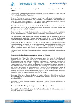 Julio 2012
Actualización del Plan Maestro de Alcantarillado Sanitario y Tratamiento de Aguas Residuales
de Asunción y Área Metropolitana (APM) - Informe Final Preliminar
Capítulo 2
2-48
Estaciones de bombeo operadas por terceros con descargas en la red de
ESSAP:
EB Terminal: EB de la terminal de ómnibus de Asunción, descarga: calle Paso de
Patria y Avda. República Argentina.
El barrio Terminal es bastante irregular y bajo, sobre todo en el centro se observan
leves elevaciones hacia las calles Pilar y Ecuador y declives hacia De la Victoria. Una
zanja que cruza el terreno desde De la Victoria hasta República Argentina, ocasiona
en los días de lluvia un gran raudal arrastrando basuras.
Desde la construcción y funcionamiento de la Terminal de ómnibus en el barrio,
gran parte del mismo se ha convertido en zona comercial e industrial, pero el uso
de suelo es mayormente habitacional.
Un considerable porcentaje de su población es relativamente nuevo, se mudaron a
la zona, luego de que la Terminal entrara a funcionar, dedicándose al comercio.
Los pobladores y las autoridades conocen el barrio con el nombre de Ysaty y
afirman que se le denomina Terminal por la presencia de la Terminal de Ómnibus.
Quienes lo conocen con este nombre son las personas que no viven en el mismo.
EB Mercado de Abasto y bombeo a la Red de ESSAP, sobre la calle Botana casi Dr.
Montanaro Barrio San Pablo. La zona no cuenta con Sistema de alcantarillado. En el
lugar se encuentra un arroyo que es utilizado por los vecinos para vertimiento de
aguas residuales, se nota la presencia de aguas residuales en el curso de agua.
EB del Shopping Multiplaza: Se perciben olores desagradables en los alrededores de
la EB.
Estaciones de bombeo y descarga en la Red de ESSAP:
Descarga B San Felipe: San Felipe es un barrio construido como de Interés social.
Ubicado en el barrio San Blas que se caracteriza por tener dos zonas bien
diferenciadas: una baja sujeta a periódicas inundaciones y otra alta, protegida de
las crecientes normales del Río. La segunda posee barrancas muy pronunciadas con
visibles signos de erosión pluvial, cortes y cavernas. En algunos lugares la altura de
dichas barrancas supera los cinco metros. El suelo es poco permeable y arcilloso lo
que explica la presencia de algunas lagunas y esteros. El uso del suelo es comercial
y habitacional. Dentro del barrio se tiene escuela, puesto de salud y otros. La
estación de bombeo se ubica dentro del barrio y sirve para impulsar las aguas
residuales hasta un registro ubicado sobre la Av. Artigas.
Descarga D Corralón: Barrio de Interés social. Calle San Estanislao, camino al
Banco San Miguel. Cuenta con red de alcantarillado propia y estación de bombeo a
la Red de ESSAP.
Descarga G: Calle Oroite, al lado del hipódromo. Pozo de bombeo. Descarga a la
Red de ESSAP.
Estaciones de bombeo y descarga en cursos de agua y otros:
Descarga C Refugio. Ubicado en el Barrio Ricardo Brugada. En el lugar denominado
Refugio. Barrio de Interés Social.
 