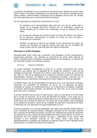 Julio 2012
Actualización del Plan Maestro de Alcantarillado Sanitario y Tratamiento de Aguas Residuales
de Asunción y Área Metropolitana (APM) - Informe Final Preliminar
Capítulo 2
2-49
La estación de bombeo no se encuentra en funcionamiento. Según los vecinos hace
como 2 años no funciona. Descarga en el mismo lugar en el sitio de refulado para la
franja costera. Anteriormente la descarga iba al desagüe pluvial pero los canales
han sido taponados por el movimiento de los tractores.
Se han observado las siguientes situaciones en la zona:
- El recolector de la Municipalidad pasa solo por una de las calles cada 2
meses. En la entrada del barrio cuentan con un contenedor. Según los
vecinos faltaría por lo menos otro contenedor ya que la distancia es muy
larga;
- En el lugar del refulado, los vecinos venden la arena del relleno y las piedras
de los gaviones ocasionando el arrastre de arena al curso de agua y
socavación por erosiones;
- También se genera el robo de las losetas de los camineros que según los
vecinos, son llevados por algunos vecinos para piso de sus viviendas. No
existe ningún tipo de control de parte de alguna Institución.
Descarga en el Rio Paraguay:
Descarga Bella Vista: Calle Cap. Lombardo y Rio Paraguay. El sitio corresponde a
ocupaciones precarias. Las viviendas se encuentran en zonas altas algunas de
relleno ubicadas entre humedales correspondientes al Rio Paraguay. La mayoría de
las viviendas cuentan con letrinas precarias.
2.3.1.11 Cuenca Lambaré
La cuenca Lambaré corresponde al área de la cuenca hidrográfica del arroyo
Lambaré, que abarca casi la totalidad de la ciudad de Lambaré y parte de las
ciudades de Asunción, Fernando de la Mora y Villa Elisa con un área de unas 3619
Ha. Solo un 15% de la población de la ciudad de Lambaré cuenta con sistema de
alcantarillado sanitario, de ESSAP y de prestadores privados, mientras que la
mayoría recurre a soluciones individuales por pozos ciegos y/o cámaras sépticas.
La ESSAP posee red de alcantarillado únicamente en la zona del barrio Kennedy,
cubriendo una superficie de alrededor de 81,72 Ha. La descarga de aguas
residuales se realiza, sin tratamiento previo, en la ribera del río Paraguay, mediante
el emisario denominado Kennedy, de diámetro de 200 mm, en la zona de límite
entre Asunción y Lambaré.
El arroyo Lambaré que se ubica en esta Cuenca, tiene su nacimiento en el Municipio
de la ciudad de Asunción, en la zona del Mercado de Abasto, cruza luego por el
Municipio de la ciudad de Lambaré y desemboca en el río Paraguay, nuevamente en
el Municipio de la ciudad de Asunción. La cuenca del Arroyo abarca casi la totalidad
de la ciudad de Lambaré y parte de las ciudades de Asunción, Fernando de la Mora
y Villa Elisa con una extensión de aproximadamente 6,2 km.
El arroyo Lambaré es un arroyo degradado, por haber sido utilizado históricamente
como vertedero de residuos sólidos y desagües cloacales de las viviendas, además
de la invasión de familias de escasos recursos con edificaciones precarias ocupando
los bordes del arroyo, hasta las proximidades del mismo cauce hídrico. El Arroyo se
caracteriza por sus grandes avenidas de agua y desbordes en los meses más
lluviosos y por caudales menores en los meses secos. Para evitar los
desbordamientos y proteger las márgenes en algunas zonas se han realizado obras
de protección, la mayoría de ellas muy precarias.
 