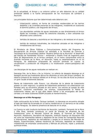 Julio 2012
Actualización del Plan Maestro de Alcantarillado Sanitario y Tratamiento de Aguas Residuales
de Asunción y Área Metropolitana (APM) - Informe Final Preliminar
Capítulo 2
2-50
En la actualidad, el Arroyo y su entorno sufren un alto deterioro de su calidad
ambiental debido a la fuerte antropización de los municipios de Lambaré y
Asunción.
Los principales factores que han determinado este deterioro son:
- Urbanización caótica, en forma de viviendas residenciales en los barrios
aledaños y de viviendas precarias en las márgenes, invadiendo en ocasiones
el dominio público y de resguardo del Arroyo;
- Los abundantes vertidos de aguas residuales ya sea directamente al Arroyo
desde las viviendas y desde los colectores cloacales, o bien utilizando sus
afluentes como colectores:
- Vertidos de basuras y escombros en las márgenes y de residuos en el cauce;
- Vertido de residuos industriales, las industrias ubicadas en las márgenes o
inmediaciones del Arroyo.
El Ministerio de Obras Públicas y Comunicaciones dentro del Programa de
Recuperación de Arroyos Urbanos ha solicitado a la Facultad de Ciencias y
Tecnología de la Universidad Católica “Nuestra Señora de la Asunción” el desarrollo
del Estudio de Factibilidad Técnico – Ambiental y Diseño Final de Ingeniería para
Obra de Mejoramiento en el Arroyo Lambaré, en el tramo comprendido entre la
Avenida Fernando de la Mora, en Asunción, hasta su desembocadura en el río
Paraguay. Se elaboraron propuestas de solución teniendo en cuenta: la
recuperación y protección de márgenes y la revaloración urbano-paisajística del
Arroyo.
Las descargas de las aguas residuales se realizan en:
Descarga Fdo. de la Mora y De La Victoria: La cañería de desagüe descarga en el
desagüe pluvial que finalmente deriva los efluentes al inicio del arroyo Lambaré. Se
observa presencia de residuos sólidos en el Arroyo. En los días de lluvia se produce
un gran raudal arrastrando basuras.
Planta de tratamiento calle Pizarro: Los efluentes de la planta de tratamiento
poseen un color negruzco. La planta de tratamiento pertenece a la urbanización Los
Portales pero se encuentra ubicada en otro barrio. Los vecinos se quejan de esta
situación. Conforme manifiestan los mismos, ocasionalmente la Planta de
tratamiento rebosa, por lo que ellos deben llamar a los encargados del barrio
cerrado y en estas ocasiones ESSAP procede al mantenimiento.
Descarga en el Rio Paraguay:
Calle continuación de la Avda. Cacique Lambaré. La descarga se encuentra ubicada
al lado del Hotel Ita Enramada en un barrio residencial en un barranco en las orillas
del Rio Paraguay. Se observa presencia de basuras en la zanja.
La Cuenca no solo involucra territorios de Asunción, Lambaré, Fernando de la Mora
y Villa Elisa, también constituye un canal de drenaje de efluentes de las
instalaciones como el Mercado Central de Abasto, la Terminal de Ómnibus
Asunción, Hipódromo, Secretaría de Deportes, Instituto Superior de Educación-ISE
así como de importantes talleres y depósitos de las Líneas de Transportes Nacional
e Internacional, depósitos de mercaderías y cargas en el entorno del Mercado de
Abasto, Supermercados, talleres mecánicos de vehículos, depósitos de maderas,
instalaciones de empresas constructoras y fábricas de pinturas, ropas y productos
químicos-tintes.
 