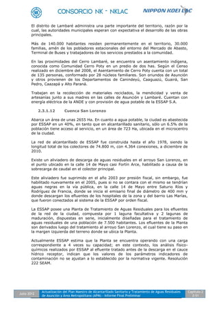 Julio 2012
Actualización del Plan Maestro de Alcantarillado Sanitario y Tratamiento de Aguas Residuales
de Asunción y Área Metropolitana (APM) - Informe Final Preliminar
Capítulo 2
2-51
El distrito de Lambaré administra una parte importante del territorio, razón por la
cual, las autoridades municipales esperan con expectativa el desarrollo de las obras
principales.
Más de 140.000 habitantes residen permanentemente en el territorio, 30.000
familias, amén de los pobladores estacionales del entorno del Mercado de Abasto,
Terminal de Buses y trabajadores de los servicios prestados a la comunidad.
En las proximidades del Cerro Lambaré, se encuentra un asentamiento indígena,
conocida como Comunidad Cerro Poty en un predio de dos has. Según el Censo
realizado en diciembre del 2008, el Asentamiento de Cerro Poty cuenta con un total
de 135 personas, conformado por 28 núcleos familiares. Son oriundos de Asunción
y otros provienen de los Departamentos de Canindeyú, Caaguazú, Guairá, San
Pedro, Caazapá y Alto Paraná.
Trabajan en la recolección de materiales reciclados, la mendicidad y venta de
artesanías junto a sus madres en las calles de Asunción y Lambaré. Cuentan con
energía eléctrica de la ANDE y con provisión de agua potable de la ESSAP S.A.
2.3.1.12 Cuenca San Lorenzo
Abarca un área de unas 2655 Ha. En cuanto a agua potable, la ciudad es abastecida
por ESSAP en un 40%, en tanto que en alcantarillado sanitario, sólo un 6.5% de la
población tiene acceso al servicio, en un área de 723 Ha, ubicada en el microcentro
de la ciudad.
La red de alcantarillado de ESSAP fue construida hasta el año 1978, siendo la
longitud total de los colectores de 74.800 m, con 4.364 conexiones, a diciembre de
2010.
Existe un aliviadero de descarga de aguas residuales en el arroyo San Lorenzo, en
el punto ubicado en la calle 14 de Mayo casi Fortín Arce, habilitado a causa de la
sobrecarga de caudal en el colector principal.
Este aliviadero fue suprimido en el año 2003 por presión fiscal, sin embargo, fue
habilitado nuevamente en el 2005, pues si no se contara con el mismo se tendrían
aguas negras en la vía pública, en la calle 14 de Mayo entre Saturio Ríos y
Rodríguez de Francia, donde se inicia el emisario final de diámetro de 400 mm y
donde descargan los efluentes de los hospitales de la zona y del barrio Las Marías,
que fueron conectados al sistema de la ESSAP por orden fiscal.
La ESSAP posee una Planta de Tratamiento de Aguas Residuales para los efluentes
de la red de la ciudad, compuesta por 1 laguna facultativa y 2 lagunas de
maduración, dispuestas en serie, inicialmente diseñadas para el tratamiento de
aguas residuales de una población de 7.500 habitantes. Los efluentes de la Planta
son derivados luego del tratamiento al arroyo San Lorenzo, el cual tiene su paso en
la margen izquierda del terreno donde se ubica la Planta.
Actualmente ESSAP estima que la Planta se encuentra operando con una carga
correspondiente a 4 veces su capacidad; en este contexto, los análisis físico-
químicos realizados por ESSAP al efluente tratado antes de la descarga en el cauce
hídrico receptor, indican que los valores de los parámetros indicadores de
contaminación no se ajustan a lo establecido por la normativa vigente. Resolución
222 SEAM.
 