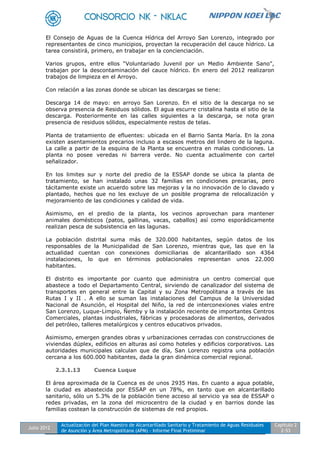 Julio 2012
Actualización del Plan Maestro de Alcantarillado Sanitario y Tratamiento de Aguas Residuales
de Asunción y Área Metropolitana (APM) - Informe Final Preliminar
Capítulo 2
2-53
El Consejo de Aguas de la Cuenca Hídrica del Arroyo San Lorenzo, integrado por
representantes de cinco municipios, proyectan la recuperación del cauce hídrico. La
tarea consistirá, primero, en trabajar en la concienciación.
Varios grupos, entre ellos “Voluntariado Juvenil por un Medio Ambiente Sano”,
trabajan por la descontaminación del cauce hídrico. En enero del 2012 realizaron
trabajos de limpieza en el Arroyo.
Con relación a las zonas donde se ubican las descargas se tiene:
Descarga 14 de mayo: en arroyo San Lorenzo. En el sitio de la descarga no se
observa presencia de Residuos sólidos. El agua escurre cristalina hasta el sitio de la
descarga. Posteriormente en las calles siguientes a la descarga, se nota gran
presencia de residuos sólidos, especialmente restos de telas.
Planta de tratamiento de efluentes: ubicada en el Barrio Santa María. En la zona
existen asentamientos precarios incluso a escasos metros del lindero de la laguna.
La calle a partir de la esquina de la Planta se encuentra en malas condiciones. La
planta no posee veredas ni barrera verde. No cuenta actualmente con cartel
señalizador.
En los limites sur y norte del predio de la ESSAP donde se ubica la planta de
tratamiento, se han instalado unas 32 familias en condiciones precarias, pero
tácitamente existe un acuerdo sobre las mejoras y la no innovación de lo clavado y
plantado, hechos que no les excluye de un posible programa de relocalización y
mejoramiento de las condiciones y calidad de vida.
Asimismo, en el predio de la planta, los vecinos aprovechan para mantener
animales domésticos (patos, gallinas, vacas, caballos) así como esporádicamente
realizan pesca de subsistencia en las lagunas.
La población distrital suma más de 320.000 habitantes, según datos de los
responsables de la Municipalidad de San Lorenzo, mientras que, las que en la
actualidad cuentan con conexiones domiciliarias de alcantarillado son 4364
instalaciones, lo que en términos poblacionales representan unos 22.000
habitantes.
El distrito es importante por cuanto que administra un centro comercial que
abastece a todo el Departamento Central, sirviendo de canalizador del sistema de
transportes en general entre la Capital y su Zona Metropolitana a través de las
Rutas I y II . A ello se suman las instalaciones del Campus de la Universidad
Nacional de Asunción, el Hospital del Niño, la red de interconexiones viales entre
San Lorenzo, Luque-Limpio, Ñemby y la instalación reciente de importantes Centros
Comerciales, plantas industriales, fábricas y procesadoras de alimentos, derivados
del petróleo, talleres metalúrgicos y centros educativos privados.
Asimismo, emergen grandes obras y urbanizaciones cerradas con construcciones de
viviendas dúplex, edificios en alturas así como hoteles y edificios corporativos. Las
autoridades municipales calculan que de día, San Lorenzo registra una población
cercana a los 600.000 habitantes, dada la gran dinámica comercial regional.
2.3.1.13 Cuenca Luque
El área aproximada de la Cuenca es de unos 2935 Has. En cuanto a agua potable,
la ciudad es abastecida por ESSAP en un 78%, en tanto que en alcantarillado
sanitario, sólo un 5.3% de la población tiene acceso al servicio ya sea de ESSAP o
redes privadas, en la zona del microcentro de la ciudad y en barrios donde las
familias costean la construcción de sistemas de red propios.
 