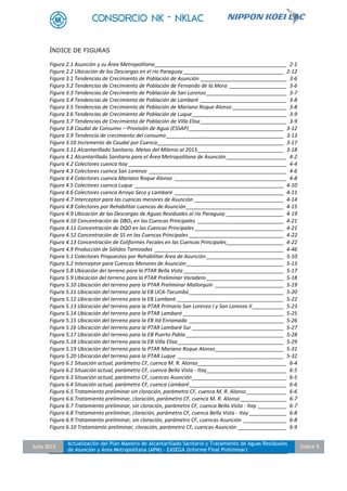 Julio 2012
Actualización del Plan Maestro de Alcantarillado Sanitario y Tratamiento de Aguas Residuales
de Asunción y Área Metropolitana (APM) - EASEGA (Informe Final Preliminar)
Índice 5
ÍNDICE DE FIGURAS
Figura 2.1 Asunción y su Área Metropolitana______________________________________________ 2-1
Figura 2.2 Ubicación de las Descargas en el río Paraguay ___________________________________ 2-12
Figura 3.1 Tendencias de Crecimiento de Población de Asunción ______________________________ 3-6
Figura 3.2 Tendencias de Crecimiento de Población de Fernando de la Mora ____________________ 3-6
Figura 3.3 Tendencias de Crecimiento de Población de San Lorenzo____________________________ 3-7
Figura 3.4 Tendencias de Crecimiento de Población de Lambaré ______________________________ 3-8
Figura 3.5 Tendencias de Crecimiento de Población de Mariano Roque Alonso ___________________ 3-8
Figura 3.6 Tendencias de Crecimiento de Población de Luque_________________________________ 3-9
Figura 3.7 Tendencias de Crecimiento de Población de Villa Elisa______________________________ 3-9
Figura 3.8 Caudal de Consumo – Provisión de Agua (ESSAP)_________________________________ 3-12
Figura 3.9 Tendencia de crecimiento del consumo_________________________________________ 3-13
Figura 3.10 Incremento de Caudal por Cuenca____________________________________________ 3-17
Figura 3.11 Alcantarillado Sanitario. Metas del Milenio al 2015______________________________ 3-18
Figura 4.1 Alcantarillado Sanitario para el Área Metropolitana de Asunción_____________________ 4-2
Figura 4.2 Colectores cuenca Itay _______________________________________________________ 4-4
Figura 4.3 Colectores cuenca San Lorenzo ________________________________________________ 4-6
Figura 4.4 Colectores cuenca Mariano Roque Alonso _______________________________________ 4-8
Figura 4.5 Colectores cuenca Luque ____________________________________________________ 4-10
Figura 4.6 Colectores cuenca Arroyo Seco y Lambaré ______________________________________ 4-11
Figura 4.7 Interceptor para las cuencas menores de Asunción _______________________________ 4-14
Figura 4.8 Colectores por Rehabilitar cuencas de Asunción__________________________________ 4-15
Figura 4.9 Ubicación de las Descargas de Aguas Residuales al río Paraguay ____________________ 4-19
Figura 4.10 Concentración de DBO5 en las Cuencas Principales ______________________________ 4-21
Figura 4.11 Concentración de DQO en las Cuencas Principales _______________________________ 4-21
Figura 4.12 Concentración de SS en las Cuencas Principales _________________________________ 4-22
Figura 4.13 Concentración de Coliformes Fecales en las Cuencas Principales____________________ 4-22
Figura 4.9 Producción de Sólidos Tamizados _____________________________________________ 4-46
Figura 5.1 Colectores Propuestos por Rehabilitar Área de Asunción ___________________________ 5-10
Figura 5.2 Interceptor para Cuencas Menores de Asunción__________________________________ 5-13
Figura 5.8 Ubicación del terreno para la PTAR Bella Vista ___________________________________ 5-17
Figura 5.9 Ubicación del terreno para la PTAR Preliminar Varadero___________________________ 5-18
Figura 5.10 Ubicación del terreno para la PTAR Preliminar Mallorquín ________________________ 5-19
Figura 5.11 Ubicación del terreno para la EB UCA-Tacumbú_________________________________ 5-20
Figura 5.12 Ubicación del terreno para la EB Lambaré. _____________________________________ 5-22
Figura 5.13 Ubicación del terreno para la PTAR Primario San Lorenzo I y San Lorenzo II___________ 5-23
Figura 5.14 Ubicación del terreno para la PTAR Lambaré ___________________________________ 5-25
Figura 5.15 Ubicación del terreno para la EB Itá Enramada _________________________________ 5-26
Figura 5.16 Ubicación del terreno para la PTAR Lambaré Sur ________________________________ 5-27
Figura 5.17 Ubicación del terreno para la EB Puerto Pabla __________________________________ 5-28
Figura 5.18 Ubicación del terreno para la EB Villa Elisa_____________________________________ 5-29
Figura 5.19 Ubicación del terreno para la PTAR Mariano Roque Alonso________________________ 5-31
Figura 5.20 Ubicación del terreno para la PTAR Luque _____________________________________ 5-32
Figura 6.1 Situación actual, parámetro CF, cuenca M. R. Alonso_______________________________ 6-4
Figura 6.2 Situación actual, parámetro CF, cuenca Bella Vista - Itay____________________________ 6-5
Figura 6.3 Situación actual, parámetro CF, cuencas Asunción_________________________________ 6-5
Figura 6.4 Situación actual, parámetro CF, cuenca Lambaré__________________________________ 6-6
Figura 6.5 Tratamiento preliminar sin cloración, parámetro CF, cuenca M. R. Alonso______________ 6-6
Figura 6.6 Tratamiento preliminar, cloración, parámetro CF, cuenca M. R. Alonso ________________ 6-7
Figura 6.7 Tratamiento preliminar, sin cloración, parámetro CF, cuenca Bella Vista - Itay __________ 6-7
Figura 6.8 Tratamiento preliminar, cloración, parámetro CF, cuenca Bella Vista - Itay _____________ 6-8
Figura 6.9 Tratamiento preliminar, sin cloración, parámetro CF, cuencas Asunción _______________ 6-8
Figura 6.10 Tratamiento preliminar, cloración, parámetro CF, cuencas Asunción _________________ 6-9
 