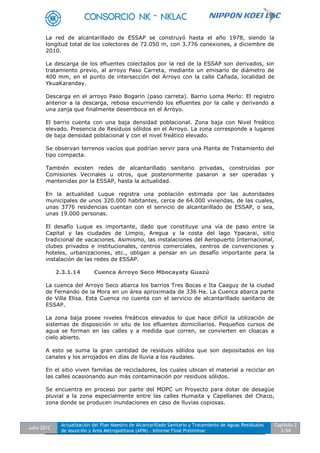 Julio 2012
Actualización del Plan Maestro de Alcantarillado Sanitario y Tratamiento de Aguas Residuales
de Asunción y Área Metropolitana (APM) - Informe Final Preliminar
Capítulo 2
2-54
La red de alcantarillado de ESSAP se construyó hasta el año 1978, siendo la
longitud total de los colectores de 72.050 m, con 3.776 conexiones, a diciembre de
2010.
La descarga de los efluentes colectados por la red de la ESSAP son derivados, sin
tratamiento previo, al arroyo Paso Carreta, mediante un emisario de diámetro de
400 mm, en el punto de intersección del Arroyo con la calle Cañada, localidad de
YkuaKaranday.
Descarga en el arroyo Paso Bogarín (paso carreta). Barrio Loma Merlo: El registro
anterior a la descarga, rebosa escurriendo los efluentes por la calle y derivando a
una zanja que finalmente desemboca en el Arroyo.
El barrio cuenta con una baja densidad poblacional. Zona baja con Nivel freático
elevado. Presencia de Residuos sólidos en el Arroyo. La zona corresponde a lugares
de baja densidad poblacional y con el nivel freático elevado.
Se observan terrenos vacíos que podrían servir para una Planta de Tratamiento del
tipo compacta.
También existen redes de alcantarillado sanitario privadas, construidas por
Comisiones Vecinales u otros, que posteriormente pasaron a ser operadas y
mantenidas por la ESSAP, hasta la actualidad.
En la actualidad Luque registra una población estimada por las autoridades
municipales de unos 320.000 habitantes, cerca de 64.000 viviendas, de las cuales,
unas 3776 residencias cuentan con el servicio de alcantarillado de ESSAP, o sea,
unas 19.000 personas.
El desafío Luque es importante, dado que constituye una vía de paso entre la
Capital y las ciudades de Limpio, Aregua y la costa del lago Ypacarai, sitio
tradicional de vacaciones. Asimismo, las instalaciones del Aeropuerto Internacional,
clubes privados e institucionales, centros comerciales, centros de convenciones y
hoteles, urbanizaciones, etc., obligan a pensar en un desafío importante para la
instalación de las redes de ESSAP.
2.3.1.14 Cuenca Arroyo Seco Mbocayaty Guazú
La cuenca del Arroyo Seco abarca los barrios Tres Bocas e Ita Caaguy de la ciudad
de Fernando de la Mora en un área aproximada de 336 Ha. La Cuenca abarca parte
de Villa Elisa. Esta Cuenca no cuenta con el servicio de alcantarillado sanitario de
ESSAP.
La zona baja posee niveles freáticos elevados lo que hace difícil la utilización de
sistemas de disposición in situ de los efluentes domiciliarios. Pequeños cursos de
agua se forman en las calles y a medida que corren, se convierten en cloacas a
cielo abierto.
A esto se suma la gran cantidad de residuos sólidos que son depositados en los
canales y los arrojados en días de lluvia a los raudales.
En el sitio viven familias de recicladores, los cuales ubican el material a reciclar en
las calles ocasionando aun más contaminación por residuos sólidos.
Se encuentra en proceso por parte del MOPC un Proyecto para dotar de desagüe
pluvial a la zona especialmente entre las calles Humaita y Capellanes del Chaco,
zona donde se producen inundaciones en caso de lluvias copiosas.
 