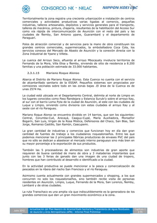 Julio 2012
Actualización del Plan Maestro de Alcantarillado Sanitario y Tratamiento de Aguas Residuales
de Asunción y Área Metropolitana (APM) - Informe Final Preliminar
Capítulo 2
2-55
Territorialmente la zona registra una creciente urbanización e instalación de centros
comerciales y actividades productivas varias ligadas al comercio, pequeñas
industrias, talleres artesanales, depósitos y servicios generales para el transporte,
talleres de mecánica, pintura, chapería, resultantes de la habilitación del Acceso Sur
como vía rápida de intercomunicación de Asunción con el resto del país y las
ciudades de Ñemby, San Antonio ypane, Guarambaré y el departamento de
Paraguarí.
Polos de atracción comercial y de servicios para la mano de obra constituyen los
grandes centros comerciales, supermercados, la embotelladora Coca Cola, los
servicios conexos del Mercado de Abasto de Asunción y la conexión directa con la
Zona Industrial de Ypane y Villeta.
La cuenca del Arroyo Seco, afluente al arroyo Mbocayaty involucra territorios de
Fernando de la Mora, Villa Elisa y Ñemby, sirviendo de sitio de residencia a 8.200
familias y una población estimada de 33.000 habitantes.
2.3.1.15 Mariano Roque Alonso
Abarca el Distrito de Mariano Roque Alonso. Esta Cuenca no cuenta con el servicio
de alcantarillado sanitario de la ESSAP. Pequeños sistemas son propiciados por
comisiones vecinales sobre todo en las zonas bajas .El área de la Cuenca es de
unas 2574 Ha.
La ciudad está ubicada en el Departamento Central, delimita al norte de Limpio en
los lugares conocidos como Paso Ñandejara y Estancia Surubi’y sobre el arroyo ltay,
al sur con el barrio Loma Pyta de la ciudad de Asunción, al este con las ciudades de
Luque y Limpio, sirviendo como divisoria con estas ciudades el arroyo ltay y al
oeste con el río Paraguay.
Mariano Roque Alonso se encuentra dividido en 14 barrios, que son los siguientes:
Central, Corumba-Cué, Arecayá, Caaguy-Cupé, María Auxiliadora, Monseñor
Bogarín, San Luis, Virgen de la Rosa Mística, Defensores del Chaco, San Blas, San
Jorge, Remanso Castillo, San Ramón, Caacupemi.
La gran cantidad de industrias y comercios que funcionan hoy en día dan gran
cantidad de fuentes de trabajo a los ciudadanos roquealonseños. Entre las que
podemos mencionar las 2 principales fábricas productoras de envases PVC del país
que no sólo se dedican a abastecer el mercado interno paraguayo sino más bien en
su mayor porcentaje a la exportación de sus productos.
También las 5 procesadoras de alimentos son industrias de gran aporte que
requieren de buena cantidad de mano de obra y 3 mataderias importantes que
junto con las 3 ferias de ganado dan una imagen de una ciudad de tropero,
hombres que han contribuido al desarrollo e identificado a la ciudad.
En la actividad productiva se puede mencionar a la pesca y comercialización de
pescados en la ribera del riacho San Francisco y el río Paraguay.
Asimismo cuenta actualmente con grandes supermercados y shopping, a los que
concurren no solo los roquealonseños, sino también recibe visita de personas
residentes en Asunción, Limpio, Luque, Fernando de la Mora, San Lorenzo, Ñemby,
Lambaré y de otras ciudades.
La ruta Transchaco es una amplia vía que indiscutiblemente es la generadora de los
grandes comercios que dan un gran movimiento económico a la zona.
 