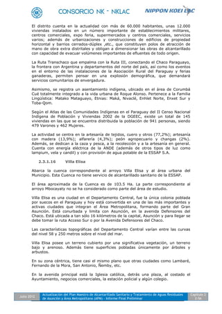 Julio 2012
Actualización del Plan Maestro de Alcantarillado Sanitario y Tratamiento de Aguas Residuales
de Asunción y Área Metropolitana (APM) - Informe Final Preliminar
Capítulo 2
2-56
El distrito cuenta en la actualidad con más de 60.000 habitantes, unas 12.000
viviendas instalados en un número importante de establecimientos militares,
centros comerciales, expo feria, supermercados y centros comerciales, servicios
varios; además de urbanizaciones y construcciones de edificios de propiedad
horizontal y barrios cerrados-dúplex ,etc., que constituyen polos de atracción de
mano de obra extra distritales y obligan a dimensionar las obras de alcantarillado
con capacidad de evacuar volúmenes importantes de efluentes de todo origen.
La Ruta Transchaco que empalma con la Ruta III, conectando el Chaco Paraguayo,
la frontera con Argentina y departamentos del norte del país, así como los eventos
en el entorno de las instalaciones de la Asociación Rural del Paraguay y ferias
ganaderas, permiten pensar en una explosión demográfica, que demandará
servicios comunitarios de envergadura.
Asimismo, se registra un asentamiento indígena, ubicado en el área de Corumbá
Cué totalmente integrado a la vida urbana de Roque Alonso. Pertenece a la Familia
Lingüística: Matako Mataguayo, Etnias: Maká, Nivaclé, Enhlet Norte, Enxet Sur y
Toba-Qom.
Según el Atlas de las Comunidades Indígenas en el Paraguay del II Censo Nacional
Indígena de Población y Viviendas 2002 de la DGEEC, existe un total de 145
viviendas en las que se encuentra distribuida la población de 941 personas, siendo
479 Varones y 462 Mujeres.
La actividad se centra en la artesanía de tejidos, cuero y otros (77,2%); artesanía
con madera (13,9%); alfarería (4,3%); peón agropecuario y changas (2%).
Además, se dedican a la caza y pesca, a la recolección y a la artesanía en general.
Cuenta con energía eléctrica de la ANDE (además de otros tipos de luz como
lampium, vela y candil) y con provisión de agua potable de la ESSAP S.A.
2.3.1.16 Villa Elisa
Abarca la cuenca correspondiente al arroyo Villa Elisa y al área urbana del
Municipio. Esta Cuenca no tiene servicio de alcantarillado sanitario de la ESSAP.
El área aproximada de la Cuenca es de 103.5 Ha. La parte correspondiente al
arroyo Mbocayaty no se ha considerado como parte del área de estudio.
Villa Elisa es una ciudad en el Departamento Central, fue la única colonia poblada
por suecos en el Paraguay y hoy está convertida en una de las más importantes y
activas ciudades que integran el Área Metropolitana, formando parte del Gran
Asunción. Está conurbada y limita con Asunción, en la avenida Defensores del
Chaco. Está ubicada a tan sólo 16 kilómetros de la capital, Asunción y para llegar se
debe tomar la ruta Acceso Sur o por la Avenida Defensores del Chaco.
Las características topográficas del Departamento Central varían entre las curvas
del nivel 58 y 250 metros sobre el nivel del mar.
Villa Elisa posee un terreno cubierto por una significativa vegetación, un terreno
bajo y arenoso. Además tiene superficies pobladas únicamente por árboles y
arbustos.
En su zona céntrica, tiene casi el mismo plano que otras ciudades como Lambaré,
Fernando de la Mora, San Antonio, Ñemby, etc.
En la avenida principal está la Iglesia católica, detrás una plaza, al costado el
Ayuntamiento, negocios comerciales, la estación policial y algún colegio.
 