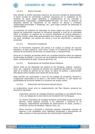 Julio 2012
Actualización del Plan Maestro de Alcantarillado Sanitario y Tratamiento de Aguas Residuales
de Asunción y Área Metropolitana (APM) - Informe Final Preliminar
Capítulo 2
2-59
2.3.2.3 Sector Privado
Para atender la brecha demanda-cobertura de servicios oficiales de alcantarillado,
el sector privado ha contribuido a plantear soluciones con la instalación de los
sistemas de pozos ciegos familiares y multifamiliares en las viviendas y
asentamientos organizados –CONAVI/SENAVITAT-SAS- así como la dotación de
pequeñas plantas de tratamiento en los edificios en alturas y complejos
residenciales-comerciales y Shoppings, etc., para luego conectar las descargas al
sistema ESSAP.
La existencia de sistemas de descargas en pozos ciegos así como de pequeñas
plantas de tratamiento expresan la conciencia existente a nivel de la comunidad
sobre la temática, la vigencia de un número importante de buenas prácticas o
iniciativas locales, todas ellas aprovechables para mejorar la red del Plan maestro
así como consolidar una actitud pro activa a nivel de información y educación
ambiental.
2.3.2.4 Educación Ciudadana
Tanto el movimiento migratorio del campo a la ciudad, la escases de recursos
familiares, la baja cobertura, entre otros, inciden en el deterioro de los sistemas
públicos de suministros de servicios, la conservación y mantenimiento.
Cerca de un centenar de familias tienen sus viviendas precarias sobre los sistemas
de descargas de ESSAP y conviven con los problemas sanitarios en áreas públicas:
calles, servidumbres de paso, franja de dominios, etc.
2.3.2.5 Reubicación de Familias Áreas Públicas
Metros antes de las descargas del sistema al Rio Paraguay, Sajonia, Varadero,
Arias, etc., registran a decenas de familias con residencia permanente y de larga
data en la franja de dominio de las obras, en plena vía pública u obstruyendo-
dificultando tanto trazados como desarrollo de las obras.
Estas familias son carenciadas y viven de los trabajos de jornaleros, braceros y
ocupaciones ocasionales en el barrio o del tráfico fronterizo, lo cual reduce las
posibilidades de encontrar salidas a su situación por propia cuenta.
2.3.2.6 Valoración del Escenario Social Actual
La problemática social ante la implementación del Plan Maestro presenta los
escenarios siguientes:
- Importante volumen de unidades familiares asentadas en los Bañados Norte
y Sur, por debajo de la cota máxima de inundación del rio Paraguay.
- Un número importante de unidades familiares carenciadas ocupan franjas de
dominio, áreas públicas cercanas a los colectores y emisarios al rio
Paraguay, desarrollando actividades de sobrevivencia en obras, puertos y
comercios vecinos de Varadero, Sajonia, Grau, etc.
- Áreas cercanas a emisarios y colectores registran importante volumen de
basuras o son empleados como depósitos temporales o permanentes de
ellas, creando un foco permanente de contaminación-insalubridad.
 