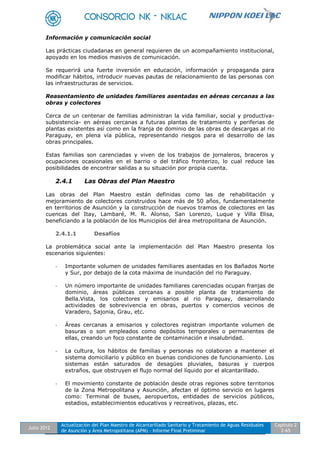 Julio 2012
Actualización del Plan Maestro de Alcantarillado Sanitario y Tratamiento de Aguas Residuales
de Asunción y Área Metropolitana (APM) - Informe Final Preliminar
Capítulo 2
2-65
Información y comunicación social
Las prácticas ciudadanas en general requieren de un acompañamiento institucional,
apoyado en los medios masivos de comunicación.
Se requerirá una fuerte inversión en educación, información y propaganda para
modificar hábitos, introducir nuevas pautas de relacionamiento de las personas con
las infraestructuras de servicios.
Reasentamiento de unidades familiares asentadas en aéreas cercanas a las
obras y colectores
Cerca de un centenar de familias administran la vida familiar, social y productiva-
subsistencia- en aéreas cercanas a futuras plantas de tratamiento y periferias de
plantas existentes así como en la franja de dominio de las obras de descargas al rio
Paraguay, en plena vía pública, representando riesgos para el desarrollo de las
obras principales.
Estas familias son carenciadas y viven de los trabajos de jornaleros, braceros y
ocupaciones ocasionales en el barrio o del tráfico fronterizo, lo cual reduce las
posibilidades de encontrar salidas a su situación por propia cuenta.
2.4.1 Las Obras del Plan Maestro
Las obras del Plan Maestro están definidas como las de rehabilitación y
mejoramiento de colectores construidos hace más de 50 años, fundamentalmente
en territorios de Asunción y la construcción de nuevos tramos de colectores en las
cuencas del Itay, Lambaré, M. R. Alonso, San Lorenzo, Luque y Villa Elisa,
beneficiando a la población de los Municipios del área metropolitana de Asunción.
2.4.1.1 Desafíos
La problemática social ante la implementación del Plan Maestro presenta los
escenarios siguientes:
- Importante volumen de unidades familiares asentadas en los Bañados Norte
y Sur, por debajo de la cota máxima de inundación del rio Paraguay.
- Un número importante de unidades familiares carenciadas ocupan franjas de
dominio, áreas públicas cercanas a posible planta de tratamiento de
Bella.Vista, los colectores y emisarios al rio Paraguay, desarrollando
actividades de sobrevivencia en obras, puertos y comercios vecinos de
Varadero, Sajonia, Grau, etc.
- Áreas cercanas a emisarios y colectores registran importante volumen de
basuras o son empleados como depósitos temporales o permanentes de
ellas, creando un foco constante de contaminación e insalubridad.
- La cultura, los hábitos de familias y personas no colaboran a mantener el
sistema domiciliario y público en buenas condiciones de funcionamiento. Los
sistemas están saturados de desagües pluviales, basuras y cuerpos
extraños, que obstruyen el flujo normal del líquido por el alcantarillado.
- El movimiento constante de población desde otras regiones sobre territorios
de la Zona Metropolitana y Asunción, afectan el óptimo servicio en lugares
como: Terminal de buses, aeropuertos, entidades de servicios públicos,
estadios, establecimientos educativos y recreativos, plazas, etc.
 