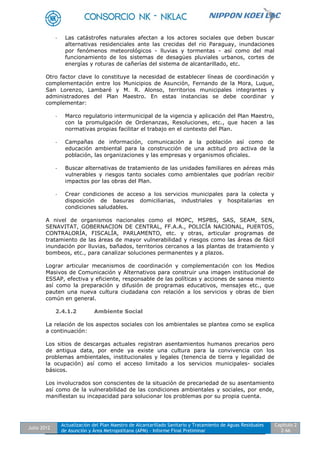 Julio 2012
Actualización del Plan Maestro de Alcantarillado Sanitario y Tratamiento de Aguas Residuales
de Asunción y Área Metropolitana (APM) - Informe Final Preliminar
Capítulo 2
2-66
- Las catástrofes naturales afectan a los actores sociales que deben buscar
alternativas residenciales ante las crecidas del rio Paraguay, inundaciones
por fenómenos meteorológicos - lluvias y tormentas - así como del mal
funcionamiento de los sistemas de desagües pluviales urbanos, cortes de
energías y roturas de cañerías del sistema de alcantarillado, etc.
Otro factor clave lo constituye la necesidad de establecer líneas de coordinación y
complementación entre los Municipios de Asunción, Fernando de la Mora, Luque,
San Lorenzo, Lambaré y M. R. Alonso, territorios municipales integrantes y
administradores del Plan Maestro. En estas instancias se debe coordinar y
complementar:
- Marco regulatorio intermunicipal de la vigencia y aplicación del Plan Maestro,
con la promulgación de Ordenanzas, Resoluciones, etc., que hacen a las
normativas propias facilitar el trabajo en el contexto del Plan.
- Campañas de información, comunicación a la población así como de
educación ambiental para la construcción de una actitud pro activa de la
población, las organizaciones y las empresas y organismos oficiales.
- Buscar alternativas de tratamiento de las unidades familiares en aéreas más
vulnerables y riesgos tanto sociales como ambientales que podrían recibir
impactos por las obras del Plan.
- Crear condiciones de acceso a los servicios municipales para la colecta y
disposición de basuras domiciliarias, industriales y hospitalarias en
condiciones saludables.
A nivel de organismos nacionales como el MOPC, MSPBS, SAS, SEAM, SEN,
SENAVITAT, GOBERNACION DE CENTRAL, FF.A.A., POLICÍA NACIONAL, PUERTOS,
CONTRALORÍA, FISCALÍA, PARLAMENTO, etc. y otras, articular programas de
tratamiento de las áreas de mayor vulnerabilidad y riesgos como las áreas de fácil
inundación por lluvias, bañados, territorios cercanos a las plantas de tratamiento y
bombeos, etc., para canalizar soluciones permanentes y a plazos.
Lograr articular mecanismos de coordinación y complementación con los Medios
Masivos de Comunicación y Alternativos para construir una imagen institucional de
ESSAP, efectiva y eficiente, responsable de las políticas y acciones de sanea miento
así como la preparación y difusión de programas educativos, mensajes etc., que
pauten una nueva cultura ciudadana con relación a los servicios y obras de bien
común en general.
2.4.1.2 Ambiente Social
La relación de los aspectos sociales con los ambientales se plantea como se explica
a continuación:
Los sitios de descargas actuales registran asentamientos humanos precarios pero
de antigua data, por ende ya existe una cultura para la convivencia con los
problemas ambientales, institucionales y legales (tenencia de tierra y legalidad de
la ocupación) así como el acceso limitado a los servicios municipales- sociales
básicos.
Los involucrados son conscientes de la situación de precariedad de su asentamiento
así como de la vulnerabilidad de las condiciones ambientales y sociales, por ende,
manifiestan su incapacidad para solucionar los problemas por su propia cuenta.
 