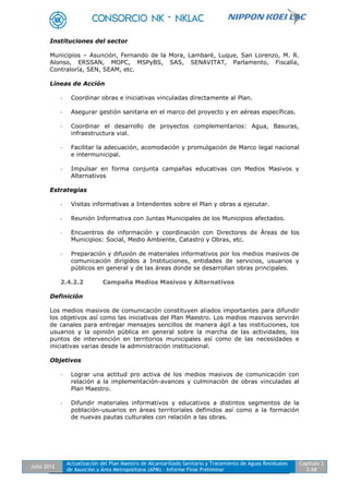 Julio 2012
Actualización del Plan Maestro de Alcantarillado Sanitario y Tratamiento de Aguas Residuales
de Asunción y Área Metropolitana (APM) - Informe Final Preliminar
Capítulo 2
2-68
Instituciones del sector
Municipios – Asunción, Fernando de la Mora, Lambaré, Luque, San Lorenzo, M. R.
Alonso, ERSSAN, MOPC, MSPyBS, SAS, SENAVITAT, Parlamento, Fiscalía,
Contraloría, SEN, SEAM, etc.
Líneas de Acción
- Coordinar obras e iniciativas vinculadas directamente al Plan.
- Asegurar gestión sanitaria en el marco del proyecto y en aéreas específicas.
- Coordinar el desarrollo de proyectos complementarios: Agua, Basuras,
infraestructura vial.
- Facilitar la adecuación, acomodación y promulgación de Marco legal nacional
e intermunicipal.
- Impulsar en forma conjunta campañas educativas con Medios Masivos y
Alternativos
Estrategias
- Visitas informativas a Intendentes sobre el Plan y obras a ejecutar.
- Reunión Informativa con Juntas Municipales de los Municipios afectados.
- Encuentros de información y coordinación con Directores de Áreas de los
Municipios: Social, Medio Ambiente, Catastro y Obras, etc.
- Preparación y difusión de materiales informativos por los medios masivos de
comunicación dirigidos a Instituciones, entidades de servicios, usuarios y
públicos en general y de las áreas donde se desarrollan obras principales.
2.4.2.2 Campaña Medios Masivos y Alternativos
Definición
Los medios masivos de comunicación constituyen aliados importantes para difundir
los objetivos así como las iniciativas del Plan Maestro. Los medios masivos servirán
de canales para entregar mensajes sencillos de manera ágil a las instituciones, los
usuarios y la opinión pública en general sobre la marcha de las actividades, los
puntos de intervención en territorios municipales así como de las necesidades e
iniciativas varias desde la administración institucional.
Objetivos
- Lograr una actitud pro activa de los medios masivos de comunicación con
relación a la implementación-avances y culminación de obras vinculadas al
Plan Maestro.
- Difundir materiales informativos y educativos a distintos segmentos de la
población-usuarios en áreas territoriales definidos así como a la formación
de nuevas pautas culturales con relación a las obras.
 