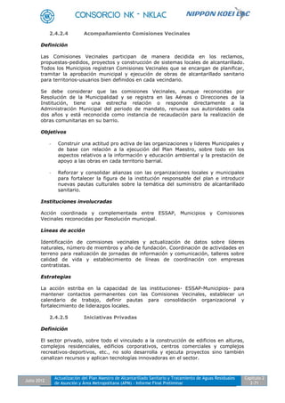 Julio 2012
Actualización del Plan Maestro de Alcantarillado Sanitario y Tratamiento de Aguas Residuales
de Asunción y Área Metropolitana (APM) - Informe Final Preliminar
Capítulo 2
2-71
2.4.2.4 Acompañamiento Comisiones Vecinales
Definición
Las Comisiones Vecinales participan de manera decidida en los reclamos,
propuestas-pedidos, proyectos y construcción de sistemas locales de alcantarillado.
Todos los Municipios registran Comisiones Vecinales que se encargan de planificar,
tramitar la aprobación municipal y ejecución de obras de alcantarillado sanitario
para territorios-usuarios bien definidos en cada vecindario.
Se debe considerar que las comisiones Vecinales, aunque reconocidas por
Resolución de la Municipalidad y se registra en las Aéreas o Direcciones de la
Institución, tiene una estrecha relación o responde directamente a la
Administración Municipal del periodo de mandato, renueva sus autoridades cada
dos años y está reconocida como instancia de recaudación para la realización de
obras comunitarias en su barrio.
Objetivos
- Construir una actitud pro activa de las organizaciones y lideres Municipales y
de base con relación a la ejecución del Plan Maestro, sobre todo en los
aspectos relativos a la información y educación ambiental y la prestación de
apoyo a las obras en cada territorio barrial.
- Reforzar y consolidar alianzas con las organizaciones locales y municipales
para fortalecer la figura de la institución responsable del plan e introducir
nuevas pautas culturales sobre la temática del suministro de alcantarillado
sanitario.
Instituciones involucradas
Acción coordinada y complementada entre ESSAP, Municipios y Comisiones
Vecinales reconocidas por Resolución municipal.
Líneas de acción
Identificación de comisiones vecinales y actualización de datos sobre líderes
naturales, número de miembros y año de fundación. Coordinación de actividades en
terreno para realización de jornadas de información y comunicación, talleres sobre
calidad de vida y establecimiento de líneas de coordinación con empresas
contratistas.
Estrategias
La acción estriba en la capacidad de las instituciones- ESSAP-Municipios- para
mantener contactos permanentes con las Comisiones Vecinales, establecer un
calendario de trabajo, definir pautas para consolidación organizacional y
fortalecimiento de liderazgos locales.
2.4.2.5 Iniciativas Privadas
Definición
El sector privado, sobre todo el vinculado a la construcción de edificios en alturas,
complejos residenciales, edificios corporativos, centros comerciales y complejos
recreativos-deportivos, etc., no solo desarrolla y ejecuta proyectos sino también
canalizan recursos y aplican tecnologías innovadoras en el sector.
 