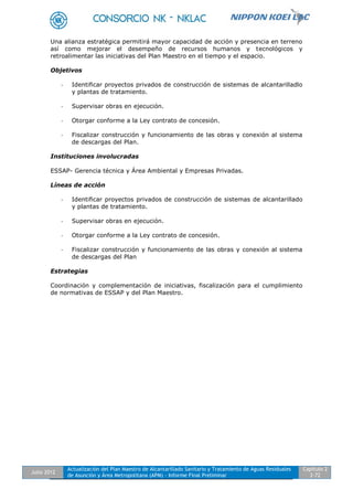Julio 2012
Actualización del Plan Maestro de Alcantarillado Sanitario y Tratamiento de Aguas Residuales
de Asunción y Área Metropolitana (APM) - Informe Final Preliminar
Capítulo 2
2-72
Una alianza estratégica permitirá mayor capacidad de acción y presencia en terreno
así como mejorar el desempeño de recursos humanos y tecnológicos y
retroalimentar las iniciativas del Plan Maestro en el tiempo y el espacio.
Objetivos
- Identificar proyectos privados de construcción de sistemas de alcantarilladlo
y plantas de tratamiento.
- Supervisar obras en ejecución.
- Otorgar conforme a la Ley contrato de concesión.
- Fiscalizar construcción y funcionamiento de las obras y conexión al sistema
de descargas del Plan.
Instituciones involucradas
ESSAP- Gerencia técnica y Área Ambiental y Empresas Privadas.
Líneas de acción
- Identificar proyectos privados de construcción de sistemas de alcantarillado
y plantas de tratamiento.
- Supervisar obras en ejecución.
- Otorgar conforme a la Ley contrato de concesión.
- Fiscalizar construcción y funcionamiento de las obras y conexión al sistema
de descargas del Plan
Estrategias
Coordinación y complementación de iniciativas, fiscalización para el cumplimiento
de normativas de ESSAP y del Plan Maestro.
 