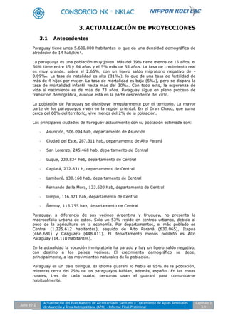 Julio 2012
Actualización del Plan Maestro de Alcantarillado Sanitario y Tratamiento de Aguas Residuales
de Asunción y Área Metropolitana (APM) - Informe Final Preliminar
Capítulo 3
3-1
3. ACTUALIZACIÓN DE PROYECCIONES
3.1 Antecedentes
Paraguay tiene unos 5.600.000 habitantes lo que da una densidad demográfica de
alrededor de 14 hab/km².
La paraguaya es una población muy joven. Más del 39% tiene menos de 15 años, el
56% tiene entre 15 y 64 años y el 5% más de 65 años. La tasa de crecimiento real
es muy grande, sobre el 2,65%, con un ligero saldo migratorio negativo de -
0,09‰. La tasa de natalidad es alta (31‰), lo que da una tasa de fertilidad de
más de 4 hijos por mujer. La tasa de mortalidad es baja (5‰), pero se dispara la
tasa de mortalidad infantil hasta más del 30‰. Con todo esto, la esperanza de
vida al nacimiento es de más de 73 años. Paraguay sigue en pleno proceso de
transición demográfica, aunque está en la parte descendente del ciclo.
La población de Paraguay se distribuye irregularmente por el territorio. La mayor
parte de los paraguayos viven en la región oriental. En el Gran Chaco, que suma
cerca del 60% del territorio, vive menos del 2% de la población.
Las principales ciudades de Paraguay actualmente con su población estimada son:
- Asunción, 506.094 hab, departamento de Asunción
- Ciudad del Este, 287.311 hab, departamento de Alto Paraná
- San Lorenzo, 245.468 hab, departamento de Central
- Luque, 239.824 hab, departamento de Central
- Capiatá, 232.831 h, departamento de Central
- Lambaré, 130.168 hab, departamento de Central
- Fernando de la Mora, 123.620 hab, departamento de Central
- Limpio, 116.371 hab, departamento de Central
- Ñemby, 113.755 hab, departamento de Central
Paraguay, a diferencia de sus vecinos Argentina y Uruguay, no presenta la
macrocefalia urbana de estos. Sólo un 53% reside en centros urbanos, debido al
peso de la agricultura en la economía. Por departamentos, el más poblado es
Central (1.225.612 habitantes), seguido de Alto Paraná (630.065), Itapúa
(466.681) y Caaguazú (448.811). El departamento menos poblado es Alto
Paraguay (14.110 habitantes).
En la actualidad la vocación inmigratoria ha parado y hay un ligero saldo negativo,
con destino a los países vecinos. El crecimiento demográfico se debe,
principalmente, a los movimientos naturales de la población.
Paraguay es un país bilingüe. El idioma guaraní lo habla el 95% de la población,
mientras cerca del 75% de los paraguayos hablan, además, español. En las zonas
rurales, tres de cada cuatro personas usan el guaraní para comunicarse
habitualmente.
 