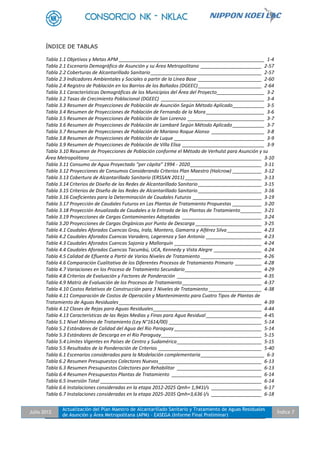 Julio 2012
Actualización del Plan Maestro de Alcantarillado Sanitario y Tratamiento de Aguas Residuales
de Asunción y Área Metropolitana (APM) - EASEGA (Informe Final Preliminar)
Índice 7
ÍNDICE DE TABLAS
Tabla 1.1 Objetivos y Metas APM _______________________________________________________ 1-4
Tabla 2.1 Escenario Demográfico de Asunción y su Área Metropolitana _______________________ 2-57
Tabla 2.2 Coberturas de Alcantarillado Sanitario__________________________________________ 2-57
Tabla 2.3 Indicadores Ambientales y Sociales a partir de la Línea Base ________________________ 2-60
Tabla 2.4 Registro de Población en los Barrios de los Bañados (DGEEC)________________________ 2-64
Tabla 3.1 Características Demográficas de los Municipios del Área del Proyecto__________________ 3-2
Tabla 3.2 Tasas de Crecimiento Poblacional (DGEEC) _______________________________________ 3-4
Tabla 3.3 Resumen de Proyecciones de Población de Asunción Según Método Aplicado____________ 3-5
Tabla 3.4 Resumen de Proyecciones de Población de Fernando de la Mora ______________________ 3-6
Tabla 3.5 Resumen de Proyecciones de Población de San Lorenzo _____________________________ 3-7
Tabla 3.6 Resumen de Proyecciones de Población de Lambaré Según Método Aplicado____________ 3-7
Tabla 3.7 Resumen de Proyecciones de Población de Mariano Roque Alonso ____________________ 3-8
Tabla 3.8 Resumen de Proyecciones de Población de Luque __________________________________ 3-9
Tabla 3.9 Resumen de Proyecciones de Población de Villa Elisa _______________________________ 3-9
Tabla 3.10 Resumen de Proyecciones de Población conforme el Método de Verhulst para Asunción y su
Área Metropolitana _________________________________________________________________ 3-10
Tabla 3.11 Consumo de Agua Proyectado “per cápita” 1994 - 2020___________________________ 3-11
Tabla 3.12 Proyecciones de Consumos Considerando Criterios Plan Maestro (Halcrow) ___________ 3-12
Tabla 3.13 Cobertura de Alcantarillado Sanitario (ERSSAN 2011) _____________________________ 3-13
Tabla 3.14 Criterios de Diseño de las Redes de Alcantarillado Sanitario ________________________ 3-15
Tabla 3.15 Criterios de Diseño de las Redes de Alcantarillado Sanitario ________________________ 3-16
Tabla 3.16 Coeficientes para la Determinación de Caudales Futuros __________________________ 3-19
Tabla 3.17 Proyección de Caudales Futuros en Las Plantas de Tratamiento Propuestas ___________ 3-20
Tabla 3.18 Proyección Anualizada de Caudales a la Entrada de las Plantas de Tratamiento________ 3-21
Tabla 3.19 Proyecciones de Cargas Contaminantes Adoptadas ______________________________ 3-24
Tabla 3.20 Proyecciones de Cargas Orgánicas por Punto de Descarga _________________________ 3-25
Tabla 4.1 Caudales Aforados Cuencas Grau, Irala, Montero, Gamarra y Alférez Silva _____________ 4-23
Tabla 4.2 Caudales Aforados Cuencas Varadero, Lagerenza y San Antonio _____________________ 4-23
Tabla 4.3 Caudales Aforados Cuencas Sajonia y Mallorquín _________________________________ 4-24
Tabla 4.4 Caudales Aforados Cuencas Tacumbú, UCA, Kennedy y Vista Alegre __________________ 4-24
Tabla 4.5 Calidad de Efluente a Partir de Varios Niveles de Tratamiento _______________________ 4-26
Tabla 4.6 Comparación Cualitativa de los Diferentes Procesos de Tratamiento Primario __________ 4-28
Tabla 4.7 Variaciones en los Proceso de Tratamiento Secundario_____________________________ 4-29
Tabla 4.8 Criterios de Evaluación y Factores de Ponderación ________________________________ 4-35
Tabla 4.9 Matriz de Evaluación de los Procesos de Tratamiento______________________________ 4-37
Tabla 4.10 Costos Relativos de Construcción para 3 Niveles de Tratamiento ____________________ 4-38
Tabla 4.11 Comparación de Costos de Operación y Mantenimiento para Cuatro Tipos de Plantas de
Tratamiento de Aguas Residuales______________________________________________________ 4-39
Tabla 4.12 Clases de Rejas para Aguas Residuales_________________________________________ 4-44
Tabla 4.13 Características de las Rejas Medias y Finas para Agua Residual _____________________ 4-45
Tabla 5.1 Nivel Mínimo de Tratamiento (Ley N°1614/00) ___________________________________ 5-14
Tabla 5.2 Estándares de Calidad del Agua del Río Paraguay _________________________________ 5-14
Tabla 5.3 Estándares de Descarga en el Río Paraguay______________________________________ 5-15
Tabla 5.4 Límites Vigentes en Países de Centro y Sudamérica________________________________ 5-15
Tabla 5.5 Resultados de la Ponderación de Criterios _______________________________________ 5-40
Tabla 6.1 Escenarios considerados para la Modelación complementaria________________________ 6-3
Tabla 6.2 Resumen Presupuestos Colectores Nuevos_______________________________________ 6-13
Tabla 6.3 Resumen Presupuestos Colectores por Rehabilitar ________________________________ 6-13
Tabla 6.4 Resumen Presupuestos Plantas de Tratamiento __________________________________ 6-14
Tabla 6.5 Inversión Total _____________________________________________________________ 6-14
Tabla 6.6 Instalaciones consideradas en la etapa 2012-2025 Qmh= 1,941l/s ___________________ 6-17
Tabla 6.7 Instalaciones consideradas en la etapa 2025-2035 Qmh=3,636 l/s ___________________ 6-18
 