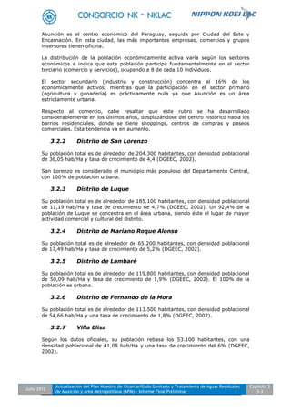 Julio 2012
Actualización del Plan Maestro de Alcantarillado Sanitario y Tratamiento de Aguas Residuales
de Asunción y Área Metropolitana (APM) - Informe Final Preliminar
Capítulo 3
3-3
Asunción es el centro económico del Paraguay, seguida por Ciudad del Este y
Encarnación. En esta ciudad, las más importantes empresas, comercios y grupos
inversores tienen oficina.
La distribución de la población económicamente activa varía según los sectores
económicos e indica que esta población participa fundamentalmente en el sector
terciario (comercio y servicios), ocupando a 8 de cada 10 individuos.
El sector secundario (industria y construcción) concentra al 16% de los
económicamente activos, mientras que la participación en el sector primario
(agricultura y ganadería) es prácticamente nula ya que Asunción es un área
estrictamente urbana.
Respecto al comercio, cabe resaltar que este rubro se ha desarrollado
considerablemente en los últimos años, desplazándose del centro histórico hacia los
barrios residenciales, donde se tiene shoppings, centros de compras y paseos
comerciales. Esta tendencia va en aumento.
3.2.2 Distrito de San Lorenzo
Su población total es de alrededor de 204.300 habitantes, con densidad poblacional
de 36,05 hab/Ha y tasa de crecimiento de 4,4 (DGEEC, 2002).
San Lorenzo es considerado el municipio más populoso del Departamento Central,
con 100% de población urbana.
3.2.3 Distrito de Luque
Su población total es de alrededor de 185.100 habitantes, con densidad poblacional
de 11,19 hab/Ha y tasa de crecimiento de 4,7% (DGEEC, 2002). Un 92,4% de la
población de Luque se concentra en el área urbana, siendo éste el lugar de mayor
actividad comercial y cultural del distrito.
3.2.4 Distrito de Mariano Roque Alonso
Su población total es de alrededor de 65.200 habitantes, con densidad poblacional
de 17,49 hab/Ha y tasa de crecimiento de 5,2% (DGEEC, 2002).
3.2.5 Distrito de Lambaré
Su población total es de alrededor de 119.800 habitantes, con densidad poblacional
de 50,09 hab/Ha y tasa de crecimiento de 1,9% (DGEEC, 2002). El 100% de la
población es urbana.
3.2.6 Distrito de Fernando de la Mora
Su población total es de alrededor de 113.500 habitantes, con densidad poblacional
de 54,66 hab/Ha y una tasa de crecimiento de 1,8% (DGEEC, 2002).
3.2.7 Villa Elisa
Según los datos oficiales, su población rebasa los 53.100 habitantes, con una
densidad poblacional de 41,08 hab/Ha y una tasa de crecimiento del 6% (DGEEC,
2002).
 