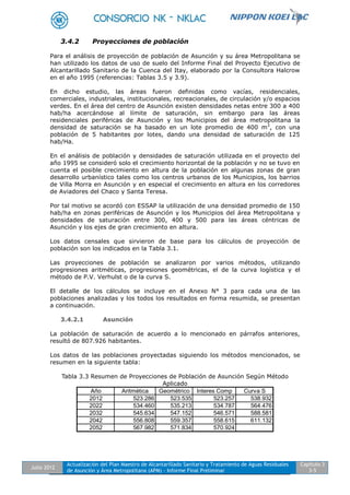 Julio 2012
Actualización del Plan Maestro de Alcantarillado Sanitario y Tratamiento de Aguas Residuales
de Asunción y Área Metropolitana (APM) - Informe Final Preliminar
Capítulo 3
3-5
3.4.2 Proyecciones de población
Para el análisis de proyección de población de Asunción y su área Metropolitana se
han utilizado los datos de uso de suelo del Informe Final del Proyecto Ejecutivo de
Alcantarillado Sanitario de la Cuenca del Itay, elaborado por la Consultora Halcrow
en el año 1995 (referencias: Tablas 3.5 y 3.9).
En dicho estudio, las áreas fueron definidas como vacías, residenciales,
comerciales, industriales, institucionales, recreacionales, de circulación y/o espacios
verdes. En el área del centro de Asunción existen densidades netas entre 300 a 400
hab/ha acercándose al límite de saturación, sin embargo para las áreas
residenciales periféricas de Asunción y los Municipios del área metropolitana la
densidad de saturación se ha basado en un lote promedio de 400 m2
, con una
población de 5 habitantes por lotes, dando una densidad de saturación de 125
hab/Ha.
En el análisis de población y densidades de saturación utilizada en el proyecto del
año 1995 se consideró solo el crecimiento horizontal de la población y no se tuvo en
cuenta el posible crecimiento en altura de la población en algunas zonas de gran
desarrollo urbanístico tales como los centros urbanos de los Municipios, los barrios
de Villa Morra en Asunción y en especial el crecimiento en altura en los corredores
de Aviadores del Chaco y Santa Teresa.
Por tal motivo se acordó con ESSAP la utilización de una densidad promedio de 150
hab/ha en zonas periféricas de Asunción y los Municipios del área Metropolitana y
densidades de saturación entre 300, 400 y 500 para las áreas céntricas de
Asunción y los ejes de gran crecimiento en altura.
Los datos censales que sirvieron de base para los cálculos de proyección de
población son los indicados en la Tabla 3.1.
Las proyecciones de población se analizaron por varios métodos, utilizando
progresiones aritméticas, progresiones geométricas, el de la curva logística y el
método de P.V. Verhulst o de la curva S.
El detalle de los cálculos se incluye en el Anexo N° 3 para cada una de las
poblaciones analizadas y los todos los resultados en forma resumida, se presentan
a continuación.
3.4.2.1 Asunción
La población de saturación de acuerdo a lo mencionado en párrafos anteriores,
resultó de 807.926 habitantes.
Los datos de las poblaciones proyectadas siguiendo los métodos mencionados, se
resumen en la siguiente tabla:
Tabla 3.3 Resumen de Proyecciones de Población de Asunción Según Método
Aplicado
Año Aritmética Geométrico Interes Comp Curva S
2012 523.286 523.535 523.257 538.932
2022 534.460 535.213 534.787 564.476
2032 545.634 547.152 546.571 588.581
2042 556.808 559.357 558.615 611.132
2052 567.982 571.834 570.924
 