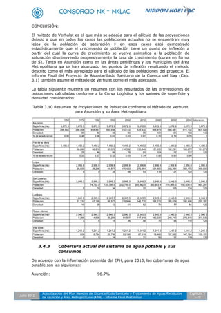 Julio 2012
Actualización del Plan Maestro de Alcantarillado Sanitario y Tratamiento de Aguas Residuales
de Asunción y Área Metropolitana (APM) - Informe Final Preliminar
Capítulo 3
3-10
CONCLUSIÓN:
El método de Verhulst es el que más se adecúa para el cálculo de las proyecciones
debido a que en todos los casos las poblaciones actuales no se encuentran muy
lejos de la población de saturación y en esos casos está demostrado
estadísticamente que el crecimiento de población tiene un punto de inflexión a
partir del cual la curva de crecimiento se vuelve asintótica a la población de
saturación disminuyendo progresivamente la tasa de crecimiento (curva en forma
de S). Tanto en Asunción como en las áreas periféricas y los Municipios del área
Metropolitana ya se han alcanzado los puntos de inflexión resultando el método
descrito como el más apropiado para el cálculo de las poblaciones del proyecto. El
informe Final del Proyecto de Alcantarillado Sanitario de la Cuenca del Itay (Cap.
3.1) también asume el método de Verhulst como el más adecuado.
La tabla siguiente muestra un resumen con los resultados de las proyecciones de
poblaciones calculadas conforme a la Curva Logística y los valores de superficie y
densidad considerados:
Tabla 3.10 Resumen de Proyecciones de Población conforme el Método de Verhulst
para Asunción y su Área Metropolitana
3.4.3 Cobertura actual del sistema de agua potable y sus
consumos
De acuerdo con la información obtenida del EPH, para 2010, las coberturas de agua
potable son las siguientes:
Asunción: 96.7%
1962 1972 1982 1992 2002 2012 2022 2032 2042 Saturacion
Asuncion
Superficie (Ha) 5,672.5 5,672.5 5,672.5 5,672.5 5,672.5 5,672.5 5,672.5 5,672.5 5,672.5 5,672.5
Poblacion 288,862 388,958 454,881 500,938 512,112 538,932 564,476 588,581 611,132 807,926
Densidad 69 80 88 90 95 100 104 108 142
% de la saturacion 0.36 0.48 0.56 0.62 0.63 0.67 0.70 0.73 0.76 1
Fdo de la Mora
Superficie (Ha) 1,450.2 1,450.2 1,450.2 1,450.2 1,450.2 1,450.2 1,450.2 1,450.2 1,450.2 1,450.2
Poblacion 36,890 66,810 95,072 114,332 135,049 151,050 162,291 169,672 181,275
Densidad 25 46 66 79 93 104 112 117 125
% de la saturacion 0.20 0.37 0.52 0.63 0.74 0.83 0.90 0.94 1
Luque
Superficie (Ha) 2,956.8 2,956.8 2,956.8 2,956.8 2,956.8 2,956.8 2,956.8 2,956.8 2,956.8
Poblacion 25,600 26,296 84,877 170,433 273,854 334,600 358,384 366,172 369,600
Densidad 9 9 29 58 93 113 121 124 125
San Lorenzo
Superficie (Ha) 3,946.3 3,946.3 3,946.3 3,946.3 3,946.3 3,946.3 3,946.3 3,946.3 3,946.3
Poblacion 74,752.0 133,395.0 202,745.0 285,962.0 360,903.4 416,066.0 450,934.8 493,291
Densidad 0 19 34 51 72 91 105 114 125
Lambare
Superficie (Ha) 1,641.8 2,345.5 2,345.5 2,345.5 2,345.5 2,345.5 2,345.5 2,345.5 2,345.5
Poblacion 31,732 67,168 99,572 119,984 145,720 166,212 180,829 190,456 293,181
Densidad 19 29 42 51 62 71 77 81 125
Roque Alonso
Superficie (Ha) 2,540.3 2,540.3 2,540.3 2,540.3 2,540.3 2,540.3 2,540.3 2,540.3 2,540.3
Poblacion 7,388 14,636 39,289 64,807 117,919 183,035 240,743 278,915 317,536
Densidad 3 6 15 26 46 72 95 110 125
Villa Elisa
Superficie (Ha) 1,241.2 1,241.2 1,241.2 1,241.2 1,241.2 1,241.2 1,241.2 1,241.2 1,241.2
Poblacion 609 6,784 29,796 53,166 87,619 118,465 137,982 147,764 155,151
Densidad 0 5 24 43 71 95 111 119 125
 