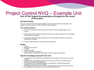 Project Control NVQ – Example Unit Unit: PC 60  – Support the preparation of budgets for the control  of the project Unit Commentary This unit is concerned with the competence re quired to support and assist with the preparation of the  budgets for resources required to meet the defined project objectives. You must be able to: a) Check that the estimated resources are able to meet the needs of specified aspects of the  project. b) Ad vise those with the authority to initiate corrective actions where inadequacies in the estimated  resources become apparent c) Use resource estimates, project programmes and work breakdown structures to support the  development of budgets. d) Provide budget info rmation for project cash flow development. Scope:  People  Materials and equipment  Facilities  Finance and cash  Data and data handling systems  Services drawn from within the organisation and from outside the organisation Specific knowledge required for this Unit: 1. An appreciation of time/cost/quality relationships and their influence on the accuracy of project  budgets. 2. An appreciation of the meaning of the terms direct costs, indirect costs, contingencies and  allowances as applied in the organisation. 3. An appreciation of the relationships between scope definition, achieved through project  progress, and the accuracy of the budgets. 4. What budgets need to contain for them to be used effectively for project control and reporting. 5. The imp ortance of budget version control and means of achieving it. 