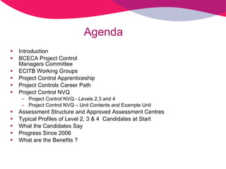 Agenda  Introduction BCECA Project Control  Managers Committee ECITB Working Groups Project Control Apprenticeship Project Controls Career Path  Project Control NVQ Project Control NVQ - Levels 2,3 and 4 Project Control NVQ – Unit Contents and Example Unit Assessment Structure and Approved Assessment Centres Typical Profiles of Level 2, 3 & 4  Candidates at Start What the Candidates Say Progress Since 2006 What are the Benefits ? 