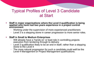 Staff in major organisations where the Level 4 qualification is being applied who have had two years experience in a project control environment Working under the supervision of more experienced practitioners Level 3 is a stepping stone in career progression to more senior roles. Staff in Small to Medium Enterprises  Will already have a ‘hands on’ or lead role in controlling projects execution from tendering through to delivery  Level 3 qualification likely to be an end in itself, rather than a stepping stone to the Level 4  The more natural progression for such a candidate could well be the Level 4 Management or Project Management qualifications. Typical Profiles of Level 3 Candidate  at Start 