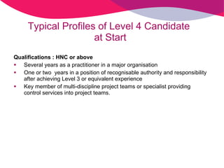Typical Profiles of Level 4 Candidate  at Start Qualifications : HNC or above Several years as a practitioner in a major organisation One or two  years in a position of recognisable authority and responsibility after achieving Level 3 or equivalent experience Key member of multi-discipline project teams or specialist providing control services into project teams.  