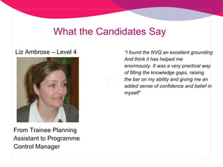 What the Candidates Say “ I found the NVQ an excellent grounding And think it has helped me enormously. It was a very practical way of filling the knowledge gaps, raising the bar on my ability and giving me an added sense of confidence and belief in myself” Liz Ambrose – Level 4  From Trainee Planning  Assistant to Programme Control Manager 