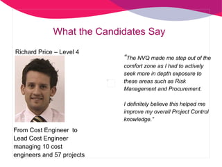 “ The NVQ made me step out of the comfort zone as I had to actively seek more in depth exposure to these areas such as Risk Management and Procurement.  I definitely believe this helped me improve my overall Project Control knowledge.”  What the Candidates Say Richard Price – Level 4  From Cost Engineer  to  Lead Cost Engineer managing 10 cost engineers and 57 projects 