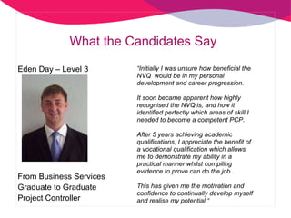 What the Candidates Say “ Initially I was unsure how beneficial the NVQ  would be in my personal development and career progression.  It soon became apparent how highly recognised the NVQ is, and how it identified perfectly which areas of skill I needed to become a competent PCP.  After 5 years achieving academic qualifications, I appreciate the benefit of a vocational qualification which allows me to demonstrate my ability in a practical manner whilst compiling evidence to prove can do the job . This has given me the motivation and confidence to continually develop myself and realise my potential “ Eden Day – Level 3 From Business Services Graduate to Graduate Project Controller 