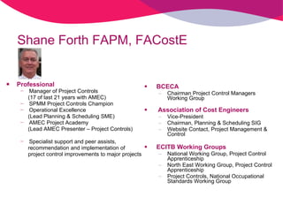 Shane Forth FAPM, FACostE Professional Manager of Project Controls  (17 of last 21 years with AMEC) SPMM Project Controls Champion Operational Excellence  (Lead Planning & Scheduling SME)  AMEC Project Academy  (Lead AMEC Presenter – Project Controls) Specialist support and peer assists,  recommendation and implementation of  project control improvements to major projects BCECA Chairman Project Control Managers Working Group Association of Cost Engineers Vice-President  Chairman, Planning & Scheduling SIG Website Contact, Project Management & Control  ECITB Working Groups   National Working Group, Project Control Apprenticeship North East Working Group, Project Control Apprenticeship Project Controls, National Occupational Standards Working Group  