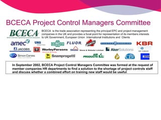 BCECA Project Control Managers Committee In September 2002, BCECA Project Control Managers Committee was formed at the request of member companies HR departments to find a solution to the shortage of project controls staff and discuss whether a combined effort on training new staff would be useful . BCECA  is the trade association representing the principal EPC and project management  companies in the UK and provides a focal point for representation of its members interests  to UK Government, European Union  International Institutions and  Clients 