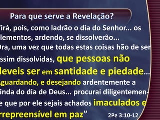 Virá, pois, como ladrão o dia do Senhor... os
elementos, ardendo, se dissolverão...
Ora, uma vez que todas estas coisas hão de ser
assim dissolvidas, que pessoas não
deveis ser em santidade e piedade...
Aguardando, e desejando ardentemente a
vinda do dia de Deus... procurai diligentemen-
e que por ele sejais achados imaculados e
rrepreensível em paz” 2Pe 3:10-12
 