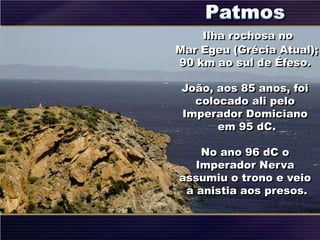 Ilha rochosa no
Mar Egeu (Grécia Atual);
90 km ao sul de Éfeso.
João, aos 85 anos, foi
colocado ali pelo
Imperador Domiciano
em 95 dC.
No ano 96 dC o
Imperador Nerva
assumiu o trono e veio
a anistia aos presos.
 