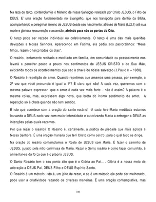 Na reza do terço, contemplamos o Mistério de nossa Salvação realizada por Cristo JESUS, o Filho de
DEUS. E‘ uma oração fundamentada no Evangelho, que nos transporta para dentro da Bíblia,
acompanhando o peregrinar terreno de JESUS desde seu nascimento, através de Maria (Lc2,7) até sua
morte e gloriosa ressurreição e ascensão, abrindo para nós as portas do Céu.
O terço pode ser rezado individual ou coletivamente. O terço é uma das mais queridas
devoções a Nossa Senhora. Aparecendo em Fátima, ela pediu aos pastorzinhos: ―Meus
filhos, rezem o terço todos os dias‖.
O rosário, lentamente recitado e meditado em família, em comunidade ou pessoalmente nos
levará a penetrar pouco a pouco nos sentimentos de JESUS CRISTO e de Sua Mãe,
evocando todos os acontecimentos que são a chave de nossa salvação (J.Paulo II – 1980).
O Rosário é repetição de amor. Quando repetimos que amamos uma pessoa, por exemplo, a
2ª vez que você pronuncia é igual a 1ª? É claro que não! A cada vez, queremos com a
mesma palavra expressar que o amor é cada vez mais forte... não é assim? A palavra é a
mesma coisa, mas, expressam algo novo, que brota do íntimo sentimento d e amor.

A

repetição só é chata quando não tem sentido.
É isto que acontece com a oração do santo rosário! A cada Ave-Maria meditada estamos
louvando a DEUS cada vez com maior intensidade e autorizando Maria a entregar a DEUS as
intenções pelas quais rezamos.
Por que rezar o rosário? O Rosário é, certamente, a prática de piedade que mais agrada a
Nossa Senhora. É uma oração mariana que tem Cristo como centro, para o qual tudo se dirige.
Na oração do rosário contemplamos o Rosto de JESUS com Maria. É fazer o caminho de
JESUS, guiado pela mão carinhosa de Maria. Rezar o Santo rosário é como fazer comunhão, é
alimentar-se da força que é o próprio JESUS.

O Santo Rosário tem o seu ponto alto que é o Glória ao Pai... . Glória é a nossa meta de
adoração a DEUS-Pai, DEUS-Filho e DEUS-Espírito Santo.
O Rosário é um método, isto é, um jeito de rezar, e se é um método ele pode ser melhorado,
pode usar a criatividade rezando de diversas maneiras. É uma oração contemplativa, mas

100

 