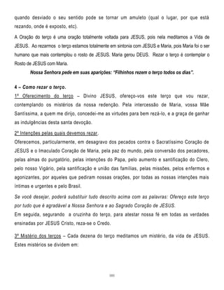 quando desviado o seu sentido pode se tornar um amuleto (qual o lugar, por que está
rezando, onde é exposto, etc).
A Oração do terço é uma oração totalmente voltada para JESUS, pois nela meditamos a Vida de
JESUS. Ao rezarmos o terço estamos totalmente em sintonia com JESUS e Maria, pois Maria foi o ser
humano que mais contemplou o rosto de JESUS. Maria gerou DEUS. Rezar o terço é contemplar o
Rosto de JESUS com Maria.
Nossa Senhora pede em suas aparições: “Filhinhos rezem o terço todos os dias”.
4 – Como rezar o terço.
1º Oferecimento do terço – Divino JESUS, ofereço-vos este terço que vou rezar,
contemplando os mistérios da nossa redenção. Pela intercessão de Maria, vossa Mãe
Santíssima, a quem me dirijo, concedei-me as virtudes para bem rezá-lo, e a graça de ganhar
as indulgências desta santa devoção.
2º Intenções pelas quais devemos rezar.
Oferecemos, particularmente, em desagravo dos pecados contra o Sacratíssimo Coração de
JESUS e o Imaculado Coração de Maria, pela paz do mundo, pela conversão dos pecadores,
pelas almas do purgatório, pelas intenções do Papa, pelo aumento e santificação do Clero,
pelo nosso Vigário, pela santificação e união das famílias, pelas missões, pelos e nfermos e
agonizantes, por aqueles que pediram nossas orações, por todas as nossas intenções mais
íntimas e urgentes e pelo Brasil.
Se você desejar, poderá substituir tudo descrito acima com as palavras: Ofereço este terço
por tudo que é agradável a Nossa Senhora e ao Sagrado Coração de JESUS.
Em seguida, segurando a cruzinha do terço, para atestar nossa fé em todas as verdades
ensinadas por JESUS Cristo, reza-se o Credo.
3º Mistério dos terços – Cada dezena do terço meditamos um mistério, da vida de JESUS.
Estes mistérios se dividem em:

101

 
