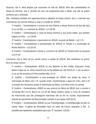 Gozosos, isto é, fatos alegres que ocorreram na vida de JESUS. Eles são contemplados no
tempo do Advento, isto é, período em que nos preparamos para o Natal, que são as quatro
semanas que o antecede.
São meditados também nas segundas-feiras e sábados do tempo comum, isto é, o período que
vivenciamos nas leituras bíblicas a vida e a missão de JESUS.
1º mistério – Contemplamos o anúncio do anjo Gabriel a Nossa Senhora de que ela dará
à luz um filho, e o chamará de JESUS - Lc1,26-39.
2º mistério – Contemplamos a visita de Nossa Senhora a sua prima Isabel, que também
espera um filho - Lc1,39-56.
3º mistério – Contemplamos o nascimento de JESUS, na gruta de Belém - Lc2,1-15.
4º mistério – Contemplamos a apresentação de JESUS no Templo e a purificação de
Nossa Senhora – Lc2,22-33.
5º mistério – Contemplamos a perda e o encontro de JESUS no Templo entre os doutores
Lc2,41-52
Luminosos, isto é, fatos de luz, aonde vemos a missão de JESUS. São meditados na quintafeira do tempo comum.
1º mistério – Contemplamos JESUS no seu Batismo no Rio Jordão. Enquanto Cristo
desce à água do rio, como inocente que se faz pedado por nós IICor5,21, o céu se abre e
a voz do Pai proclama O Filho predileto Mt3,13-16.
2º mistério – Contemplamos a auto-revelação de JESUS nas bodas de Caná. A
intercessão de Maria Jo2,1-12, quando Cristo, transformando a água em vinho, abre à fé
o coração dos discípulos graças à intervenção de Maria, a primeira entre os crentes.
3º mistério – Contemplamos JESUS no seu anúncio do Reino de DEUS com o convite à
conversão Mc1,14-15; Mc2,3-13; Lc7,47-48. Neste mistério vemos o início do ministério
de misericórdia que Ele prosseguirá exercendo até ao fim do mundo, especialmente
através do sacramento da Reconciliação confiado à sua Igreja Jo20,22-23.

4º mistério – Contemplamos JESUS na sua Transfiguração. A transfiguração se deu no
monte Tabor. A glória da Divindade reluz no rosto de Cristo, enquanto o Pai
acredita aos Apóstolos extasiados para que O ―escutem‖ Lc9,35.

102

O

 