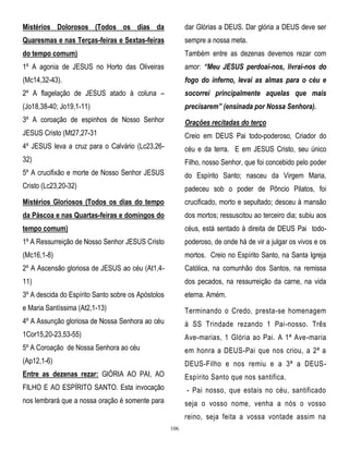 Mistérios Dolorosos (Todos os dias da

dar Glórias a DEUS. Dar glória a DEUS deve ser

Quaresmas e nas Terças-feiras e Sextas-feiras

sempre a nossa meta.

do tempo comum)

Também entre as dezenas devemos rezar com

1º A agonia de JESUS no Horto das Oliveiras

amor: “Meu JESUS perdoai-nos, livrai-nos do

(Mc14,32-43).

fogo do inferno, levai as almas para o céu e

2º A flagelação de JESUS atado à coluna –

socorrei principalmente aquelas que mais

(Jo18,38-40; Jo19,1-11)

precisarem” (ensinada por Nossa Senhora).

3º A coroação de espinhos de Nosso Senhor

Orações recitadas do terço

JESUS Cristo (Mt27,27-31

Creio em DEUS Pai todo-poderoso, Criador do

4º JESUS leva a cruz para o Calvário (Lc23,26-

céu e da terra. E em JESUS Cristo, seu único

32)

Filho, nosso Senhor, que foi concebido pelo poder

5º A crucifixão e morte de Nosso Senhor JESUS

do Espírito Santo; nasceu da Virgem Maria,

Cristo (Lc23,20-32)

padeceu sob o poder de Pôncio Pilatos, foi

Mistérios Gloriosos (Todos os dias do tempo

crucificado, morto e sepultado; desceu à mansão

da Páscoa e nas Quartas-feiras e domingos do

dos mortos; ressuscitou ao terceiro dia; subiu aos

tempo comum)

céus, está sentado à direita de DEUS Pai todo-

1º A Ressurreição de Nosso Senhor JESUS Cristo

poderoso, de onde há de vir a julgar os vivos e os

(Mc16,1-8)

mortos. Creio no Espírito Santo, na Santa Igreja

2º A Ascensão gloriosa de JESUS ao céu (At1,4-

Católica, na comunhão dos Santos, na remissa

11)

dos pecados, na ressurreição da carne, na vida

3º A descida do Espírito Santo sobre os Apóstolos

eterna. Amém.

e Maria Santíssima (At2,1-13)

Terminando o Credo, presta-se homenagem

4º A Assunção gloriosa de Nossa Senhora ao céu

à SS Trindade rezando 1 Pai-nosso. Três

1Cor15,20-23,53-55)

Ave-marias, 1 Glória ao Pai. A 1ª Ave-maria

5º A Coroação de Nossa Senhora ao céu

em honra a DEUS-Pai que nos criou, a 2ª a

(Ap12,1-6)

DEUS-Filho e nos remiu e a 3ª a DEUS-

Entre as dezenas rezar: GlÓRIA AO PAI, AO

Espírito Santo que nos santifica.

FILHO E AO ESPÍRITO SANTO. Esta invocação

- Pai nosso, que estais no céu, santificado

nos lembrará que a nossa oração é somente para

seja o vosso nome, venha a nós o vosso
reino, seja feita a vossa vontade assim na
106

 