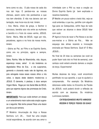 terra como no céu. O pão nosso de cada dia

intimidade com o PAI ou reze a oração ao

nos daí hoje. E perdoai-nos as nossas

Divino Espírito Santo (já

ofensas, assim como nós perdoamos a que

rezamos bastante).

nos tem ofendido. E não nos deixeis cair em

2º Medite um pouco sobre o texto lido, veja se

tentação, mas livrai-nos do mal. Amém.

você entendeu o que leu, partilhe com alguém

- Ave, Maria, cheia de graça, o Senhor é

liga para os Catequistas, enfim faça de tudo

convosco, bendita sois vós entre as mulheres

que estiver ao alcance e deixe DEUS falar

e bendito é o fruto do vosso ventre, JESUS.

com você.

Santa Maria, Mãe de DEUS, rogai por nós,

3º Agora é hora de rezar o Pai Nosso e as dez

pecadores, agora e na hora da nossa morte.

ave-marias e o Glória ao Pai...

Amém.

esqueça das almas rezando a invocação

- Glória ao Pai, ao Filho e ao Espírito Santo,

ensinada por Nossa Senhora. Qual é? O Meu

como era no princípio, agora e sempre.

JESUS...

Amém.

No final de 20 dias ou semanas (se você só

Salve, Rainha, Mãe de Misericórdia, vida, doçura,

puder fazer tudo isto no final de semana), com

esperança nossa, salve!

certeza você estará amando demais a oração

degredados filhos de Eva,

A vós bradamos os
a vós suspiramos,

bem explicada e

Não se

do terço. Experimente!

gemendo e chorando neste vale de lágrimas, eis
pois advogada nossa esses vossos olhos a nós

Muitas dezenas do terço, você encontrará

volvei, e depois deste desterro mostrai-nos a

partilhado na sua apostila, o que te ajudará a

JESUS. Ò clemente, ó piedosa, ó doce sempre

compreensão.

Virgem Maria. Rogai por nós Santa Mãe de DEUS,

dolorosos estão todos no Encontro da Paixão

para que sejamos dignos das promessas de Cristo.

de JESUS, você poderá dividir a reflexão de

Amém.

acordo

IMPORTANTE: Para que vocês tenham um desejo

Luminosos também.

com

Por exemplo: Os Mistérios

as

dezenas.

Os

mistérios

e um entendimento maior sobre esta oração sugere-

CATEQUIZANDOS MUITO AMADOS

se o seguinte: Não tenha pressa! Reze uma dezen

REZEM O TERÇO TODOS OS DIAS!

por dia ou por semana.
1º Mistério: Anunciação do Anjo a Nossa
Senhora. Lc1, 26...

Você faz uma oração

inicial espontânea, de acordo com seu amor e
107

 
