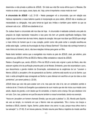 desenrolou a vida privada e pública de JESUS. Em toda sua vida Ele nunca afirma que é o Messias, Ele
mostra os sinais: cura cegos, coxos, lepra, etc. Veja, como é importante o nosso modo de viver!

A circuncisão de JESUS - Lc2, 21-35 – Nesta passagem vê a circuncisão, que em ralação aos
hebreus representa o nosso batismo quanto à incorporação ao povo eleito, JESUS não a recebeu por
necessidade ou obrigação, mas para tornar-se igual aos irmãos e também para redimir os que se
achavam sob a Lei. JESUS era obediente à Lei.
Os Judeus fazem a circuncisão até nos dias de hoje. A circuncisão é realizada cortando uma pele do
prepúcio do órgão reprodutor masculino e isso para nós tem um grande significado teológico; Este
órgão é que o homem tem de mais íntimo, depois do coração. Isto quer nos dizer que DEUS quer atingir
o mais íntimo do homem que é o seu coração, porém como não pode cortar o coração escolheu-se
então este órgão. Lembra da Anunciação do Anjo a Nossa Senhora? Ela disse não conheço homem (o
mais íntimo do homem), isto é, não teve relações íntimas para gerar um filho.
Neste texto também vemos que o evangelista nos mostra os pais de JESUS; José, pai adotivo, pois
sabemos que JESUS é Filho de DEUS e Maria a Mãe verdadeira e natural de JESUS.
Relata o Evangelho que, sendo JESUS o Filho de DEUS e tendo sido virginal o parto de Maria, eles não
estavam sujeitos à lei da purificação prescrita pela Lei de Moisés. Entretanto, para não escandalizar o povo,
que desconhecia o grande mistério da Encarnação, submeteram-se às exigências da Lei: ―Levaram o
Menino JESUS a Jerusalém a fim de apresentá-lo ao Senhor, conforme está escrito na Lei do Senhor, que
todo o varão primogênito seja consagrado ao Senhor e para oferecer em sacrifício um par de rolas ou dois
pombinhos‖, por serem pobres (v. 22-24).
JESUS disse que veio não para acabar com a lei, mas para dar vida à lei, dar um verdadeiro sentido à
vivência da lei. O trecho do Evangelho que acabamos de ouvir mostra que ele não iniciou sua missão como
adulto, depois de grande, e sim desde que foi concebido, e mesmo como criança. Ele quis obedecer à lei
em tudo. Com, isso, podemos ver que Ele assume também a nossa humanidade, dando-nos exemplo.
―Havia em Jerusalém um homem chamado Simeão, que era justo e piedoso‖ (v. 25). Movido pelo Espírito,
ele veio ao templo, no momento em que o Menino nele era apresentado. ―Ele o tomou nos braços e
bendisse a DEUS, dizendo: ‗Agora, Senhor, podes deixar o teu servo ir a paz, porque meus olhos viram a
tua salvação‘‖ (v. 27-30). E em breves palavras, Simeão resume para Maria a trajetória da missão salvífica
111

 