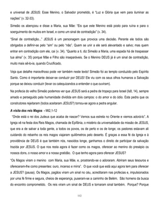 e universal de JESUS: Esse Menino, o Salvador prometido, é ―Luz e Glória que vem para iluminar as
nações‖ (v. 32-33).
Simeão os abençoou e disse a Maria, sua Mãe: ―Eis que este Menino está posto para ruína e para o
soerguimento de muitos em Israel, e como um sinal de contradição‖ (v. 34).
―Sinal de contradição...‖ JESUS é um personagem que provoca uma decisão. Perante ele todos são
obrigados a definir-se pelo ―sim‖ ou pelo ―não‖. Quem se unir a ele será alevantado e salvo; mas quem
entrar em contradição com ele, cai (v. 34). ―Quanto a ti, diz Simeão a Maria, uma espada há de traspassar
tua alma‖ (v. 35) porque Mãe e Filho são inseparáveis. Se o Menino DEUS já é um sinal de contradição,
muito mais sê-lo-ia, quando Crucificado.
Veja que detalhe maravilhoso pode ver também neste texto! Simeão foi ao templo conduzido pelo Espírito
Santo. Como é importante deixar-se conduzir por DEUS! Ele viu com os seus olhos humanos a Salvação
porque se deixou conduzir (levar os catequizandos a entender o que ouviram).
Na profecia do velho Simeão podemos ver que JESUS será a pedra de tropeço para Israel (Is8, 14), sempre
amado e perseguido pela humanidade dividida em dois campos: o do amor e do ódio. Esta pedra que os
construtores rejeitaram (todos aceitaram JESUS?) tornou-se agora a pedra angular.
A visita dos reis Magos - Mt2,1-12
―Onde está o rei dos Judeus que acaba de nascer? Vemos sua estrela no Oriente e viemos adorá-lo‖. A
Igreja vê na festa dos Reis Magos, chamada de Epifânia, o mistério da universalidade da missão de JESUS,
que era a de salvar a toda gente, a todos os povos, os de perto e os de longe; os pastores estavam ali
cuidando do rebanho os reis magos viajaram quilômetros pelo deserto. É graças a essa fé da Igreja e à
providência de DEUS é que também nós, nascidos longe, ganhamos o direito de participar da salvação
trazida por JESUS. O que nos resta agora é fazer como os magos, oferecer ao menino do presépio os
nossos dons, o nosso amor e a nossa gratidão. O que tenho agora para oferecer JESUS?
―Os Magos viram o menino com Maria, sua Mãe, e, prostrando-se o adoraram. Abriram seus tesouros e
ofereceram-lhe como presentes: ouro, incenso e mirra‖. O que você que está aqui agora tem para oferecer
a JESUS? (pausa). Os Magos, pagãos viram um sinal no céu, acreditaram nas profecias e, impulsionados
por uma fé firme e segura, cheios de esperança, puseram-se a caminho de Belém. São homens da busca
do encontro comprometido. Os reis viram um sinal de DEUS e tornaram sinal também. Porque? Porque
112

 