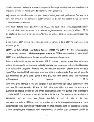 primeiro precisamos conhecer e ter um encontro pessoal, temos que experimentar e esta experiência nos
impulsiona a levar a boa notícia. Como deve ser o seu sinal hoje? (pausa)
Veja, quando vemos um filme muito bom que nos desperta atenção, o que é que fazemos? Fala aos outros
para irem também, e você conhecendo JESUS será que vai dar para ficar calado? JESUS nos ensina
coisas maraavviilhooooosaaas!
Outro detalhe do texto: Israel o povo formado por DEUS, tinha a Luz e não a aceitou, os pagãos buscaram
o fundo do mistério e encontraram a Luz e cheios de alegria adoraram a Luz do Mundo, o Menino DEUS.
Os pagãos se convertem; o povo de Israel, ―os filhos da Luz‖, os donos da verdade, permanecem nas
trevas.
É isso mesmo! DEUS sempre nos surpreende, abra seu coração e deixa DEUS te surpreender neste
encontro! (pausa).
JESUS é verdadeiro DEUS e verdadeiro Homem - Mt23,37-39 e Lc19,41-44 - Por muitas vezes Ele
chorou, comeu, trabalhou ... tão humano que só poderia ser DIVINO, conforme disse o Leonardo Boff.
JESUS amou tanto Jerusalém que chorou a sua sorte uma semana antes de morrer.
Antes de profetizar dias terríveis para Jerusalém, JESUS comentou o descaso em que foi recebida a sua
visita na terra; uma visita que tinha como finalidade trazer paz, mas que, por não ser bem entendida passou
a ser motivo até de desgraças. ―Pena que você, Jerusalém, não soube ver a paz que estava entre seus
muros!‖ Essa frase de JESUS é ao mesmo tempo uma crítica e uma lamentação. Frase que vale para nós
que recebemos de DEUS tantas graças e tanta paz, mas sem darmos conta, não valorizamos
suficientemente

a

bondade

de

DEUS.

Viver sem a graça de DEUS já seria uma desgraça da qual deveríamos fugir. JESUS poderia dizer sobre
isso o que falou para Jerusalém: ―Aí de você, cristão, ai de você católico, que não soube reconhecer a
quantidade de graças e bênçãos que você tinha a sua disposição. Ai de você que não soube reconhecer a
bondade de DEUS que estava a seu lado no dia a dia da vida‖. Que estejamos sempre atentos e
conscientes

com

os

bens

que

temos,

sobretudo

o

bem

da

paz

e

da

vida.

Nos textos que ouvimos, JESUS chora sobre Jerusalém por que Ele estava presenciando que a Cidade
Santa não sabe qual é o caminho da verdadeira paz. Os olhos dela estão como que tapados: ela se tornou
o centro da exploração e opressão do povo, enveredando por um caminho que é o avesso do caminho da
113

 