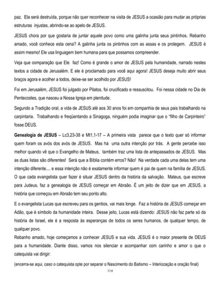 paz. Ela será destruída, porque não quer reconhecer na visita de JESUS a ocasião para mudar as próprias
estruturas injustas, abrindo-se ao apelo de JESUS.
JESUS chora por que gostaria de juntar aquele povo como uma galinha junta seus pintinhos. Rebanho
amado, você conhece esta cena? A galinha junta os pintinhos com as assas e os protegem. JESUS é
assim mesmo! Ele usa linguagem bem humana para que possamos compreender.
Veja que comparação que Ele faz! Como é grande o amor de JESUS pela humanidade, narrado nestes
textos a cidade de Jerusalém. E ele é proclamado para você aqui agora! JESUS deseja muito abrir seus
braços agora e acolher a todos, deixe-se ser acolhido por JESUS!
Foi em Jerusalém, JESUS foi julgado por Pilatos, foi crucificado e ressuscitou. Foi nessa cidade no Dia de
Pentecostes, que nasceu a Nossa Igreja em plenitude.
Segundo a Tradição oral, a vida de JESUS até aos 30 anos foi em companhia de seus pais trabalhando na
carpintaria. Trabalhando e freqüentando a Sinagoga, ninguém podia imaginar que o ―filho de Carpinteiro‖
fosse DEUS.
Genealogia de JESUS – Lc3,23-38 e Mt1,1-17 – A primeira vista parece que o texto quer só informar
quem foram os avós dos avós de JESUS. Mas há uma outra intenção por trás. A gente percebe isso
melhor quando vê que o Evangelho de Mateus, também traz uma lista de antepassados de JESUS. Mas
as duas listas são diferentes! Será que a Bíblia contém erros? Não! Na verdade cada uma delas tem uma
intenção diferente.... e essa intenção não é exatamente informar quem é pai de quem na família de JESUS.
O que cada evangelista quer fazer é situar JESUS dentro da história da salvação. Mateus, que escreve
para Judeus, faz a genealogia de JESUS começar em Abraão. É um jeito de dizer que em JESUS, a
história que começou em Abraão tem seu ponto alto.
E o evangelista Lucas que escreveu para os gentios, vai mais longe. Faz a história de JESUS começar em
Adão, que é símbolo da humanidade inteira. Desse jeito, Lucas está dizendo: JESUS não faz parte só da
história de Israel, ele é a resposta às esperanças de todos os seres humanos, de qualquer tempo, de
qualquer povo.
Rebanho amado, hoje começamos a conhecer JESUS e sua vida. JESUS é o maior presente de DEUS
para a humanidade. Diante disso, vamos nos silenciar e acompanhar com carinho e amor o que o
catequista vai dirigir:
(encerra-se aqui, caso o catequista opte por separar o Nascimento do Batismo – Interiozação e oração final)
114

 