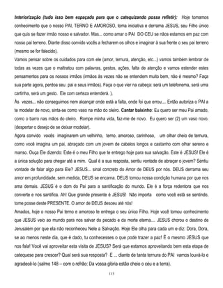 Interiorização (tudo isso bem espaçado para que o catequizando possa refletir): Hoje tomamos
conhecimento que o nosso PAI, TERNO E AMOROSO, toma iniciativa e derrama JESUS, seu Filho único
que quis se fazer irmão nosso e salvador. Mas... como amar o PAI DO CEU se nãos estamos em paz com
nosso pai terreno. Diante disso convido vocês a fecharem os olhos e imaginar à sua frente o seu pai terreno
(mesmo se for falecido).
Vamos pensar sobre os cuidados para com ele (amor, ternura, atenção, etc...) vamos também lembrar de
todas as vezes que o maltratou com palavras, gestos, ações, falta de atenção e vamos estender estes
pensamentos para os nossos irmãos (irmãos às vezes não se entendem muito bem, não é mesmo? Faça
sua parte agora, perdoa seu pai e seus irmãos). Faça o que vier na cabeça: será um telefonema, será uma
cartinha, será um gesto. Ele com certeza entenderá. ).
Às vezes... não conseguimos nem alcançar onde está a falta, onde foi que errou.... Então autoriza o PAI a
te modelar de novo, sinta-se como vaso na mão do oleiro. Cantar baixinho: Eu quero ser meu Pai amado,
como o barro nas mãos do oleiro. Rompe minha vida, faz-me de novo. Eu quero ser (2) um vaso novo.
(despertar o desejo de se deixar modelar).
Agora convido vocês imaginarem um velhinho, terno, amoroso, carinhoso, um olhar cheio de ternura,
como você imagina um pai, abraçado com um jovem de cabelos longos e castanho com olhar sereno e
manso. Ouça Ele dizendo: Este é o meu Filho que te entrego hoje para sua salvação. Este é JESUS! Ele é
a única solução para chegar até a mim. Qual é a sua resposta, sentiu vontade de abraçar o jovem? Sentiu
vontade de falar algo para Ele? JESUS... sinal concreto do Amor de DEUS por nós. DEUS derrama seu
amor em profundidade, sem medida, DEUS se encarna. DEUS tomou nossa condição humana por que nos
ama demais. JESUS é o dom do Pai para a santificação do mundo. Ele é a força redentora que nos
converte e nos santifica. Ah! Que grande presente é JESUS! Não importa como você está se sentindo,
tome posse deste PRESENTE. O amor de DEUS desceu até nós!
Amados, hoje o nosso Pai terno e amoroso te entrega o seu único Filho. Hoje você tomou conhecimento
que JESUS veio ao mundo para nos salvar do pecado e da morte eterna.... JESUS chorou o destino de
Jerusalém por que ela não reconheceu Nele a Salvação. Hoje Ele olha para cada um e diz: Dora, Dora,

se ao menos neste dia, que é dado, tu conhecesses o que pode trazer a paz! É o mesmo JESUS que
nos fala! Você vai aproveitar esta visita de JESUS? Será que estamos aproveitando bem esta etapa de
catequese para crescer? Qual será sua resposta? E ... diante de tanta ternura do PAI vamos louvá-lo e
agradecê-lo (salmo 148 – com o refrão: Da vossa glória estão cheio o céu e a terra).
115

 