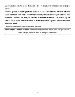 Concluindo nosso encontro de hoje tão especial sobre o nosso Salvador, vamos abrir nossos corações
e pedir:
“Paizinho querido, os Reis Magos foram em busca da Luz e a encontraram. Adoraram o Menino
DEUS, ofereceram seus dons e convertidos “voltaram por outro caminho” para uma vida nova
com DEUS. Paizinho, que, na fé, eu persevere no caminho em direção à Luz, que eu seja um
sinal da Luz de JESUS em meio às trevas do mundo para que ele seja cada vez mais conhecido
no mundo. Amém”.
Canto: Batiza-me Senhor ou Eu te peço desta...19 ou 29
Motivação para o próximo encontro: Hoje começamos a conhecer JESUS, como será que Ele viveu?
O que será que JESUS fez antes de começar a sua missão?

116

 