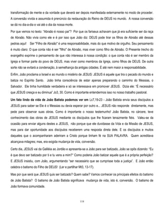 transformação de mente e da vontade que deverá ser depois manifestada externamente no modo de proceder.
A conversão vivida e assumida é prenúncio da restauração do Reino de DEUS no mundo. A nossa conversão
se dá no dia-a-dia e vai até o dia da nossa morte.
Por que vemos no texto: ―Abraão é nosso pai‖? Por que os fariseus achavam que já era suficiente ser da raça
de Abraão. Não vivia como ele e é por isso que João diz: DEUS pode tirar os filhos de Abraão até dessas
pedras aqui!

Ser "Filho de Abraão" é uma responsabilidade, mais do que motivo de orgulho. Seu pensamento

é muito claro: O que conta não é ser "filho" de Abraão, mas viver como filho de Abraão. O Presente trecho do
evangelho exprime o pensamento de que não interessa à nossa condição: o que conta não é ser membro da
Igreja e formar parte do povo de DEUS, mas viver como membros da Igreja, como filhos de DEUS. De outra
sorte não se evitará a condenação, à semelhança da antigas cidades. É até nem maior a responsabilidade.
Enfim, João proclama a Israel e ao mundo o mistério de JESUS: JESUS é aquele que tira o pecado do mundo e
batiza no Espírito Santo. João tinha consciência de estar apenas preparando o caminho do Messias, o
Salvador. Ele tinha humildade verdadeira e só se interessava em promover JESUS. Dizia ele: ―É necessário
que JESUS cresça e eu diminua‖ Jo3, 30. Como é importante entendermos isso no nosso trabalho pastoral.
Um fato lindo da vida de João Batista podemos ver em Lc7,19-23 - João Batista envia seus discípulos a
JESUS para saber se Ele é o Messias ou devia esperar por outro e... JESUS não responde diretamente, mas
pede para observar suas obras. Como é importante o nosso testemunho! João Batista, no cárcere, teve
conhecimento das obras de JESUS mediante os discípulos que lhe ficaram tenazmente fiéis. Valeu-se da
ocasião para enviar alguns destes a JESUS, não porque que ele duvidasse da Vida e da Missão de JESUS,
mas para dar oportunidade aos discípulos receberem uma resposta direta dele. E os discípulos e muitos
daqueles que o acompanharam aderiram a Cristo porque tinham fé na SUA PALAVRA. Quem acreditava
alcançava milagres; mas, era exigida mudança de vida, conversão.
Certo dia, JESUS vai da Galiléia ao Jordão e apresenta-se a João para ser batizado, João se opôs dizendo: ―Eu
é que devo ser batizado por ti e tu vens a mim?‖ Como poderia João batizar aquele que é a própria perfeição?
E JESUS insistiu, com João, argumentando ―ser necessário que se cumprisse toda a justiça‖. E João então
celebra o batismo do Filho de DEUS! (Ler e partilhar Mt3, 13-17).
Mas por que será que JESUS quis ser batizado? Quem sabe? Vamos conhecer os principais efeitos do batismo
de João Batista? O batismo de João Batista significava mudança de vida, isto é, conversão. O batismo de
João formava comunidade.

118

 