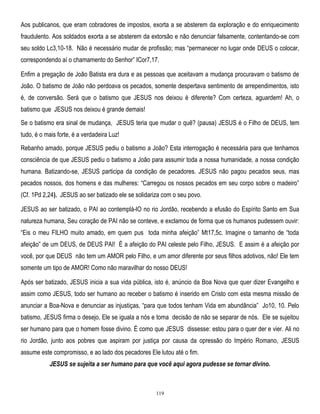 Aos publicanos, que eram cobradores de impostos, exorta a se absterem da exploração e do enriquecimento
fraudulento. Aos soldados exorta a se absterem da extorsão e não denunciar falsamente, contentando-se com
seu soldo Lc3,10-18. Não é necessário mudar de profissão; mas ―permanecer no lugar onde DEUS o colocar,
correspondendo aí o chamamento do Senhor‖ ICor7,17.
Enfim a pregação de João Batista era dura e as pessoas que aceitavam a mudança procuravam o batismo de
João. O batismo de João não perdoava os pecados, somente despertava sentimento de arrependimentos, isto
é, de conversão. Será que o batismo que JESUS nos deixou é diferente? Com certeza, aguardem! Ah, o
batismo que JESUS nos deixou é grande demais!
Se o batismo era sinal de mudança, JESUS teria que mudar o quê? (pausa) JESUS é o Filho de DEUS, tem
tudo, é o mais forte, é a verdadeira Luz!
Rebanho amado, porque JESUS pediu o batismo a João? Esta interrogação é necessária para que tenhamos
consciência de que JESUS pediu o batismo a João para assumir toda a nossa humanidade, a nossa condição
humana. Batizando-se, JESUS participa da condição de pecadores. JESUS não pagou pecados seus, mas
pecados nossos, dos homens e das mulheres: ―Carregou os nossos pecados em seu corpo sobre o madeiro‖
(Cf. 1Pd 2,24). JESUS ao ser batizado ele se solidariza com o seu povo.
JESUS ao ser batizado, o PAI ao contemplá-lO no rio Jordão, recebendo a efusão do Espírito Santo em Sua
natureza humana, Seu coração de PAI não se conteve, e exclamou de forma que os humanos pudessem ouvir:
―Eis o meu FILHO muito amado, em quem pus toda minha afeição‖ Mt17,5c. Imagine o tamanho de ―toda
afeição‖ de um DEUS, de DEUS PAI! É a afeição do PAI celeste pelo Filho, JESUS. E assim é a afeição por
você, por que DEUS não tem um AMOR pelo Filho, e um amor diferente por seus filhos adotivos, não! Ele tem
somente um tipo de AMOR! Como não maravilhar do nosso DEUS!
Após ser batizado, JESUS inicia a sua vida pública, isto é, anúncio da Boa Nova que quer dizer Evangelho e
assim como JESUS, todo ser humano ao receber o batismo é inserido em Cristo com esta mesma missão de
anunciar a Boa-Nova e denunciar as injustiças, ―para que todos tenham Vida em abundância‖ Jo10, 10. Pelo
batismo, JESUS firma o desejo, Ele se iguala a nós e toma decisão de não se separar de nós. Ele se sujeitou
ser humano para que o homem fosse divino. É como que JESUS dissesse: estou para o quer der e vier. Ali no
rio Jordão, junto aos pobres que aspiram por justiça por causa da opressão do Império Romano, JESUS
assume este compromisso, e ao lado dos pecadores Ele lutou até o fim.
JESUS se sujeita a ser humano para que você aqui agora pudesse se tornar divino.

119

 