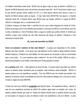 Um detalhe maravilhoso neste texto! ―JESUS saiu da água e logo os céus se abriram e JESUS viu o
Espírito de DEUS descendo como uma pomba e pousando sobre Ele‖. No AT na primeira criação o que
foi que vemos? (pausa) Vamos conferir em Gn1, 2, a terra estava informe (sem forma) e vazia e o
Espírito de DEUS pairava sobre as águas. E hoje neste texto DEUS-Filho nas águas e o Espírito
descendo sobre Ele. O Espírito Santo unge JESUS para sua missão. JESUS é o ungido de DEUS.
JESUS é a realização, isto é, o cumprimento do AT.
O batismo inaugura, por assim dizer, o caminho da cruz, que é parte integrante da missão do Cristo.
JESUS sai da água como o novo Moisés para constituir o novo povo de DEUS, a nova aliança, para dar
a todos a liberdade e a Terra Prometida. Não é a água do Jordão que purifica JESUS. É JESUS que
santifica a água, como símbolo da vida. Nós nascemos das águas do batismo. Passamos a vida
retornando à mesma fonte.
Ah, como não maravilhar de JESUS!
Como era realizado o batismo de São João Batista?

A pessoa era mergulhada no Rio Jordão.

Batismo quer dizer imersão. E era assim que João Batizava no Rio Jordão (a Igreja Católica primitiva
também batizava). O batismo de João Batista era sinal apenas de conversão e vida em comunidade
para o povo judeu. E o que aconteceu após o batismo? Ao sair do Rio Jordão, JESUS vai para o
deserto para preparar a sua missão, onde esteve por 40 dias jejuando e orando.
Ler e partilhar Lc4, 1-12 – Não sabemos se foram 40 dias. É narrado assim para dizer que JESUS
esteve no deserto tempo necessário para se preparar, onde enfrentou várias tentações. JESUS no
deserto passou por uma experiência completa. Com isto JESUS quer nos mostrar que também nós
podemos e devemos vencer as tentações do dia-a-dia. Não podemos dialogar com o mal como vemos
no texto a reação do nosso MESTRE.
O texto nos narra que JESUS foi conduzido pelo Espírito Santo. Na experiência bíblica, deserto é
sinal de uma experiência profunda de DEUS (Eu poderia agora fazer um deserto com vocês, de
repente, poderia orientar que cada um ficasse em silencio olhando para si, poderia orientar que cada
um procurasse um espaço na sala, lá embaixo e fazer uma experiência a sós com DEUS). E para
120

 