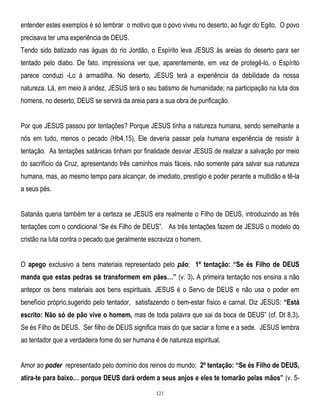 entender estes exemplos é só lembrar o motivo que o povo viveu no deserto, ao fugir do Egito. O povo
precisava ter uma experiência de DEUS.
Tendo sido batizado nas águas do rio Jordão, o Espírito leva JESUS às areias do deserto para ser
tentado pelo diabo. De fato, impressiona ver que, aparentemente, em vez de protegê-lo, o Espírito
parece conduzi -Lo à armadilha. No deserto, JESUS terá a experiência da debilidade da nossa
natureza. Lá, em meio à aridez, JESUS terá o seu batismo de humanidade; na participação na luta dos
homens, no deserto, DEUS se servirá da areia para a sua obra de purificação.
Por que JESUS passou por tentações? Porque JESUS tinha a natureza humana, sendo semelhante a
nós em tudo, menos o pecado (Hb4,15), Ele deveria passar pela humana experiência de resistir à
tentação. As tentações satânicas tinham por finalidade desviar JESUS de realizar a salvação por meio
do sacrifício da Cruz, apresentando três caminhos mais fáceis, não somente para salvar sua natureza
humana, mas, ao mesmo tempo para alcançar, de imediato, prestígio e poder perante a multidão e tê-la
a seus pés.
Satanás queria também ter a certeza se JESUS era realmente o Filho de DEUS, introduzindo as três
tentações com o condicional ―Se és Filho de DEUS‖. As três tentações fazem de JESUS o modelo do
cristão na luta contra o pecado que geralmente escraviza o homem.
O apego exclusivo a bens materiais representado pelo pão; 1º tentação: “Se és Filho de DEUS
manda que estas pedras se transformem em pães…” (v. 3). A primeira tentação nos ensina a não
antepor os bens materiais aos bens espirituais. JESUS é o Servo de DEUS e não usa o poder em
benefício próprio,sugerido pelo tentador, satisfazendo o bem-estar físico e carnal. Diz JESUS: “Está
escrito: Não só de pão vive o homem, mas de toda palavra que sai da boca de DEUS‖ (cf. Dt 8,3).
Se és Filho de DEUS. Ser filho de DEUS significa mais do que saciar a fome e a sede. JESUS lembra
ao tentador que a verdadeira fome do ser humana é de natureza espiritual.
Amor ao poder representado pelo domínio dos reinos do mundo; 2º tentação: “Se és Filho de DEUS,
atira-te para baixo… porque DEUS dará ordem a seus anjos e eles te tomarão pelas mãos” (v. 5121

 