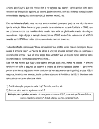 À Glória pela Cruz! O que esta reflexão tem a ver conosco aqui agora?! Vamos pensar como estou
vencendo as tentações do egoísmo, do orgulho, poder econômico, com isto, deixando outros passarem
necessidades, da preguiça, na vida com DEUS e com os irmãos)., etc.
E na verdade esta reflexão serve para nos lembrar e advertir para que a Igreja de hoje não caia nesse
tipo de tentação. Não é função da Igreja prometer bens materiais em troca de fidelidade a DEUS, nem
ser poderosa à moda dos mandões deste mundo, nem andar se glorificando através de milagres
sensacionais. Hoje a Igreja, a exemplo da resposta de JESUS ao demônio, orienta-nos: só a DEUS
servirás, vendo DEUS nos irmãos pobres, necessitados, sem voz e nem vez.
Toda esta reflexão é complicada? Ou dá para perceber que a Bíblia é mais rica em mensagens do que
parece à primeira vista? A Palavra de DEUS é um livro amoroso demais! Cheio de surpresas e
ensinamentos Divinos! Que tal tomar posse desta verdade? Que tal de pelo menos saborear estes
ensinamentos por 10 minutos diários? Pense nisto....
Elas vêm nos mostrar que JESUS quis fazer-se em tudo igual a nós, menos no pecado. A primeira
tentação é de gula, a segunda de soberba, a terceira de avareza (pecados capitais – gera outros
pecaso e nos leva a prejudicar o irmão, usufruindo de bens esquecendo-se da partilha); a todas JESUS
responde, insistindo num amoroso, total e confiante abandono à Providência de DEUS. Diante de tudo
que ouvimos vamos nos silenciar e refletir:
1) Qual é a tentação que preciso evitar hoje? Omissão, mentira, etc.
2) Será que estou levando alguém ao pecado?
Motivação para o próximo encontro: Já começamos a conhecer JESUS, como será que Ele viveu? O que
veremos no próximo encontro? JESUS adiantou sua hora, será imperdível!...

123

 