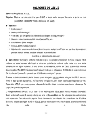 MILAGRES DE JESUS
Tema: Os Milagres de JESUS.
Objetivo: Mostrar os catequizandos que JESUS e Maria estão sempre dispostos a ajudar os que
necessitam e despertar neles a confiança em DEUS.
1 – Motivação
 Existe milagre?
 Quem pode fazer milagre?
 Você sabia que tem gente que procura religião só para conseguir milagre?
 Quando a coisa nos parece difícil, o que falamos? Só um...
 Está na moda querer milagre?
 Por que JESUS realizou milagres?
 Hoje também veremos um texto que já conhecemos, será por que? Toda vez que tiver algo repetindo
prestem atenção demais, pois com certeza é muito importante!
(incentivar os catequizandos responder)
2 – Comentários: Os milagres estão na moda de novo ou na verdade nunca saíram de moda porque a vida é
perigosa, os seres humanos são frágeis e todos nós gostaríamos muito de poder contar com uma ajuda
sobrenatural em algum momento. E isso é bom, é até essencial, confiar em DEUS quando nos sentimos
desamparados. Mas DEUS nos desampara? (pausa) Será que os milagres de JESUS são só para mostrar que
Ele é poderoso? (pausa) Por que será que JESUS realizou milagres? (pausa).
É bom e muito importante não perder de vista que o evangelho não nos mostra milagres de JESUS só como
forma de dizer que Ele é poderoso. JESUS ensina com palavras, atos e com o conteúdo integral da sua vida.
Desse jeito, JESUS nos mostra que os milagres são também lições e convites para viver os valores que Ele
próprio fez questão de promover.
O evangelista Mateus (Mt13,53-58 OU Mc6,1-6) nos mostra quando é que JESUS não faz milagres: (Quando é?
Quem se lembra? pausa) É quando está na sua terra e não acreditam que Ele seja capaz de qualquer coisa
mais importante. Tem até um dito popular ―Santo de casa não faz milagres‖. Os conterrâneos de JESUS se
dividiam a respeito da origem divina de JESUS, porque ele era conhecido, era um deles, e conseqüentemente
não

podia

ser

124

o

Cristo.

 