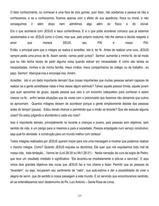O fator conhecimento, ou conhecer é uma faca de dois gumes; quer dizer, não aceitamos a pessoa se não a
conhecemos, e se a conhecemos, ficamos apenas com o efeito de sua aparência, física ou moral, e não
conseguimos

ir

além

disso

nem

admitimos

algo

além

do

físico

e

do

visível.

Era o que acontecia com JESUS e seus conterrâneos. E é o que pode acontecer conosco que já estamos
acostumados a ver JESUS como o Cristo, mas que, pelo próprio costume, não lhe damos o devido respeito e
amor

que

merece

DEUS,

seu

PAI

e

nosso

PAI.

Então, o principal para que o milagre se realiza é acreditar, isto é, ter fé. Antes de realizar uma cura, JESUS
sempre pedia uma prova de fé. Assim sendo, vamos pedir juntos? Senhor, aumentai a minha fé, de tal modo
que eu não tenha receio de pedir alguma coisa quando estiver em necessidade. E como são tantas as
necessidades, minhas e de minha família, meus irmãos, meus companheiros de colégio ou de trabalho., eu
peço Senhor! Abençoai-nos e encorajai-nos. Amém.
Acreditar, isto é um dado importante demais! Que coisas importantes que muitas pessoas seriam capazes de
realizar se a gente acreditasse nelas e lhes desse algum estímulo? Talvez aquela pessoa tímida, aquele jovem
que quer aproximar do grupo, aquela pessoa que veio a um encontro catequético para conhecer e assim
crescer na fé... enfim tantas situações que às vezes com o preconceito que fazemos não deixemos que outros
se aproximam. Quantos milagres deixam de acontecer porque a gente simplesmente desiste das pessoas
antes do tempo! (pausa). Estou dando chance e permitindo que o irmão se levante? Que ele execute alguma
coisa? Ou estou julgando e afundando-o cada vez mais?
Isso é importante demais, principalmente no tocante a crianças e jovens, pois pessoas sem objetivos, sem
sentido de vida, é um perigo para si mesmos e para a sociedade. Pessoa empolgada num serviço construtivo,
seja qual for atividade é construção para um mundo melhor com certeza!
Todos milagres realizados por JESUS querem trazer para nós uma mensagem e mostrar que podemos realizar
o mesmo milagre. Como? Quando JESUS expulsa os demônios, Ele quer que nós expulsemos todo mal de
nossa vida, toda tentação... Vamos ler (Lc4,38-39 ou Mc1,29-31) - Nesta narração da cura da sogra de Pedro,
que teve um resultado imediato e significativo: ―Ela levantou-se imediatamente e pôs-se a servi-los‖. E aqui
vimos dois grandes objetivos das curas que JESUS faz e nos chama a fazer: Permitir que as pessoas se
―levantam‖, ou seja, recuperem seu sentimento de ―valor‖, sua auto-estima e dar a possibilidade de viver a
alegria de servir, que dá sentido à nossa passagem a este mundo. É só servindo que encontraremos sentindo,
ah se entendêssemos isso! (testemunho do Pe. Luiz Antonio – Santa Rosa de Lima).

125

 
