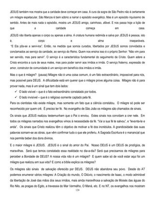 JESUS também nos mostra que a caridade deve começar em casa. A cura da sogra de São Pedro não é certamente
um milagre espetacular. São Marcos é bem sóbrio a narrar o episódio evangélico. Mas é um episódio riquíssimo de
sentido. Antes de mais nada o episódio, mostra um JESUS amigo, carinhoso, afável. E nos passa hoje a lição de
que

a

caridade

começa

em

casa.

JESUS não liberta apenas o corpo ou apenas a alma. A criatura humana redimida e salva por JESUS é pessoa, isto
é,

corpo

e

alma

inseparáveis.

―E Ela pôs-se a servi-los‖. Então, na medida que somos curados, libertados por JESUS somos convidados e
conclamados ao serviço da caridade, ao serviço do Reino. Quem nos ensina isso é o próprio Senhor: ―Não vim para
ser servido, mas para servir‖. O serviço é a característica fundamental do seguimento de Cristo. Quem adere a
Cristo encontra a cura de seus males, mas para poder servir aos irmãos e irmãs. O serviço fraterno, expressão de
amor, construtor de comunidade é um serviço em benefício dos irmãos e irmãs.

Mas o que é milagre? (pausa) Milagre não é uma coisa comum, é um fato extraordinário, impossível para nós,
mas possível para DEUS. A dificuldade está em querer que o milagre prove alguma coisa. Milagre não é para
provar nada, mas é um sinal que tem dois lados:
 O lado visível – que é o fato extraordinário constatado por todos.
 O lado invisível – que é o religioso somente captado pela fé.
Para os cientistas não existe milagre, mas somente um fato que a ciência constatou. O milagre só pode ser
reconhecido por quem crê. É preciso ter fé. No evangelho de São João os milagres são chamados de sinais.
Os sinais que JESUS realizou testemunham que o Pai o enviou. Estes sinais nos convidam a crer nele. Em
todos os milagres narrados nos evangelhos vimos à necessidade da fé. ―Vai a sua fé te salvou‖, e ―levanta-te e
anda‖. Os sinais que Cristo realizou têm o objetivo de motivar a fé dos incrédulos. A grandiosidade das suas
palavras somam-se as obras, que vêm confirmar tudo o que ele proferiu. A Sagrada Escritura é o manancial que
nos permite beber dos dons divinos.
E o maior milagre é JESUS. JESUS é o sinal do amor do Pai. Nosso DEUS é um DEUS de prodígios, de
maravilhas. Será que temos constatado essa realidade no dia-a-dia? Será que precisamos de milagres para
perceber a Bondade de DEUS? A nossa vida não é um milagre? E quem sabe só de você estar aqui foi um
milagre que realizou em sua vida? E como a bíblia explica os milagres?
Os milagres são sinais de salvação oferecido por DEUS. DEUS não abandona seu povo. Desde do AT
podemos enumerar vários milagres: A Criação do mundo, O Dilúvio, o nascimento de Isaac, o modo admirável
da libertação de José das mãos dos seus irmãos, mais ainda maravilhosa a salvação de Moisés das águas do
Rio Nilo, as pragas do Egito, a travessia do Mar Vermelho, O Maná, etc. E no NT, os evangelhos nos mostram
126

 